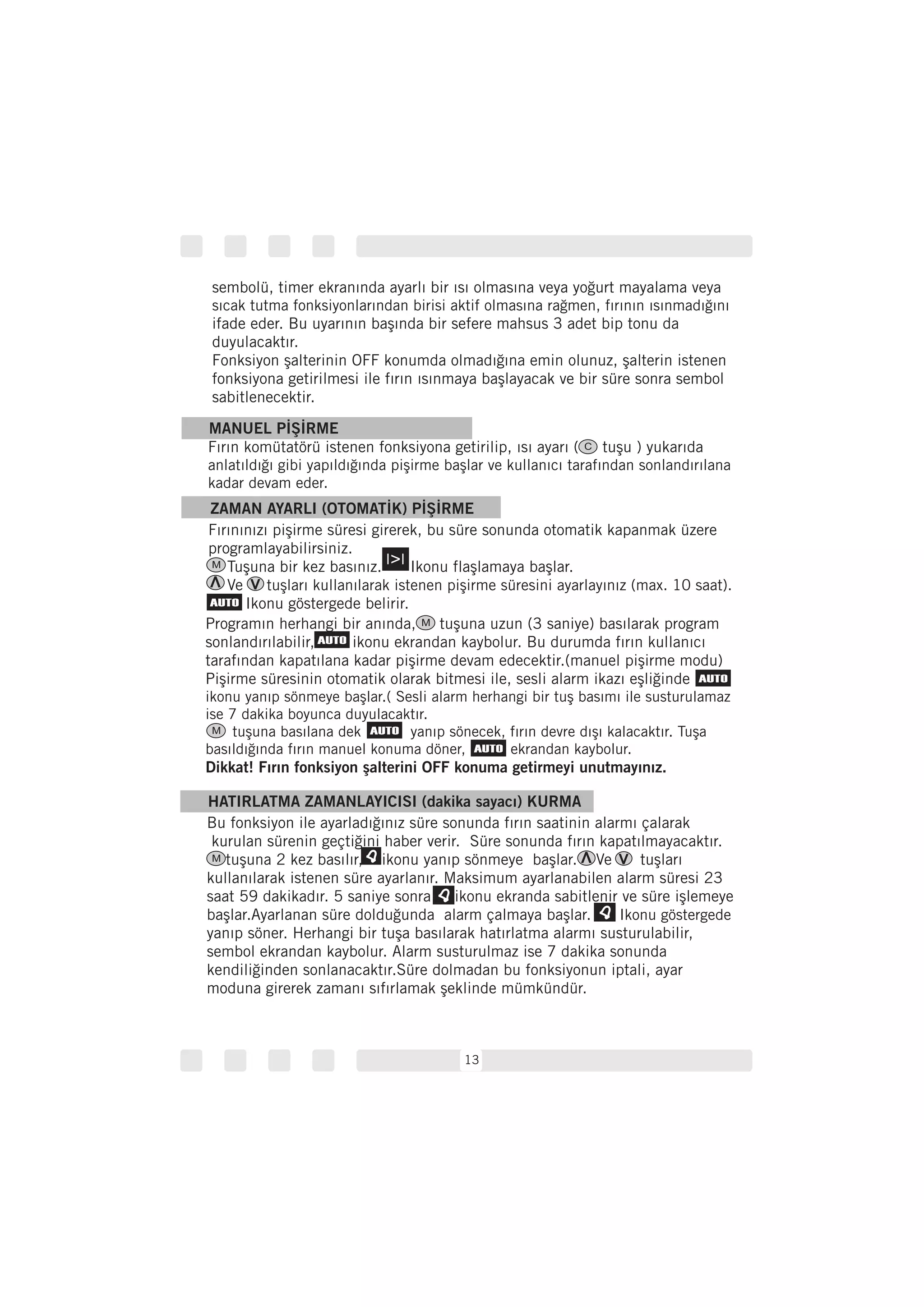 13
Programın herhangi bir anında, tuşuna uzun (3 saniye) basılarak program
sonlandırılabilir, ikonu ekrandan kaybolur. Bu durumda fırın kullanıcı
tarafından kapatılana kadar pişirme devam edecektir.(manuel pişirme modu)
Pişirme süresinin otomatik olarak bitmesi ile, sesli alarm ikazı eşliğinde
ikonu yanıp sönmeye başlar.( Sesli alarm herhangi bir tuş basımı ile susturulamaz
ise 7 dakika boyunca duyulacaktır.
tuşuna basılana dek yanıp sönecek, fırın devre dışı kalacaktır. Tuşa
basıldığında fırın manuel konuma döner, ekrandan kaybolur.
Dikkat! Fırın fonksiyon şalterini OFF konuma getirmeyi unutmayınız.
HATIRLATMA ZAMANLAYICISI (dakika sayacı) KURMA
Bu fonksiyon ile ayarladığınız süre sonunda fırın saatinin alarmı çalarak
kurulan sürenin geçtiğini haber verir. Süre sonunda fırın kapatılmayacaktır.
tuşuna 2 kez basılır, ikonu yanıp sönmeye başlar. Ve tuşları
kullanılarak istenen süre ayarlanır. Maksimum ayarlanabilen alarm süresi 23
saat 59 dakikadır. 5 saniye sonra ikonu ekranda sabitlenir ve süre işlemeye
başlar.Ayarlanan süre dolduğunda alarm çalmaya başlar.
yanıp söner. Herhangi bir tuşa basılarak hatırlatma alarmı susturulabilir,
sembol ekrandan kaybolur. Alarm susturulmaz ise 7 dakika sonunda
kendiliğinden sonlanacaktır.Süre dolmadan bu fonksiyonun iptali, ayar
moduna girerek zamanı sıfırlamak şeklinde mümkündür.
Ikonu göstergede
MANUEL PİŞİRME
Fırın komütatörü istenen fonksiyona getirilip, ısı ayarı ( tuşu ) yukarıda
anlatıldığı gibi yapıldığında pişirme başlar ve kullanıcı tarafından sonlandırılana
kadar devam eder.
ZAMAN AYARLI (OTOMATİK) PİŞİRME
Fırınınızı pişirme süresi girerek, bu süre sonunda otomatik kapanmak üzere
programlayabilirsiniz.
Tuşuna bir kez basınız. Ikonu flaşlamaya başlar.
Ve tuşları kullanılarak istenen pişirme süresini ayarlayınız (max. 10 saat).
Ikonu göstergede belirir.
sembolü, timer ekranında ayarlı bir ısı olmasına veya yoğurt mayalama veya
ifade eder. Bu uyarının başında bir sefere mahsus 3 adet bip tonu da
duyulacaktır.
Fonksiyon şalterinin OFF konumda olmadığına emin olunuz, şalterin istenen
fonksiyona getirilmesi ile fırın ısınmaya başlayacak ve bir süre sonra sembol
sabitlenecektir.
sıcak tutma fonksiyonlarından birisi aktif olmasına rağmen, fırının ısınmadığını
C
M
M
M
M
 