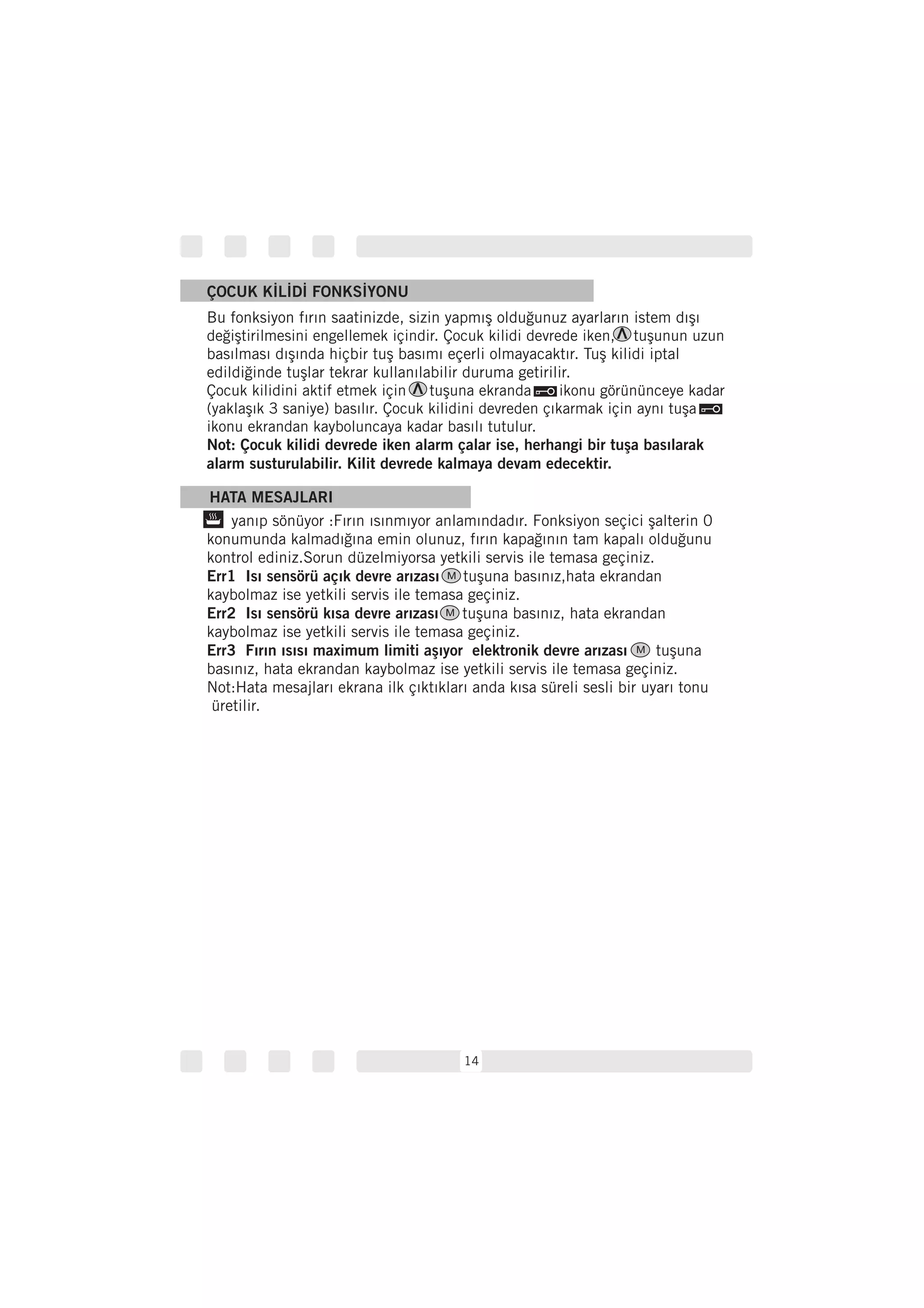 14
HATA MESAJLARI
yanıp sönüyor :Fırın ısınmıyor anlamındadır. Fonksiyon seçici şalterin 0
konumunda kalmadığına emin olunuz, fırın kapağının tam kapalı olduğunu
kontrol ediniz.Sorun düzelmiyorsa yetkili servis ile temasa geçiniz.
tuşuna basınız,hata ekrandan
kaybolmaz ise yetkili servis ile temasa geçiniz.
tuşuna basınız, hata ekrandan
kaybolmaz ise yetkili servis ile temasa geçiniz.
tuşuna
basınız, hata ekrandan kaybolmaz ise yetkili servis ile temasa geçiniz.
Not:Hata mesajları ekrana ilk çıktıkları anda kısa süreli sesli bir uyarı tonu
üretilir.
Err1 Isı sensörü açık devre arızası
Err2 Isı sensörü kısa devre arızası
Err3 Fırın ısısı maximum limiti aşıyor elektronik devre arızası
ÇOCUK KİLİDİ FONKSİYONU
Bu fonksiyon fırın saatinizde, sizin yapmış olduğunuz ayarların istem dışı
basılması dışında hiçbir tuş basımı eçerli olmayacaktır. Tuş kilidi iptal
edildiğinde tuşlar tekrar kullanılabilir duruma getirilir.
değiştirilmesini engellemek içindir. Çocuk kilidi devrede iken, tuşunun uzun
Çocuk kilidini aktif etmek için tuşuna ekranda ikonu görününceye kadar
(yaklaşık 3 saniye) basılır. Çocuk kilidini devreden çıkarmak için aynı tuşa
ikonu ekrandan kayboluncaya kadar basılı tutulur.
Not: Çocuk kilidi devrede iken alarm çalar ise, herhangi bir tuşa basılarak
alarm susturulabilir. Kilit devrede kalmaya devam edecektir.
M
M
M
 
