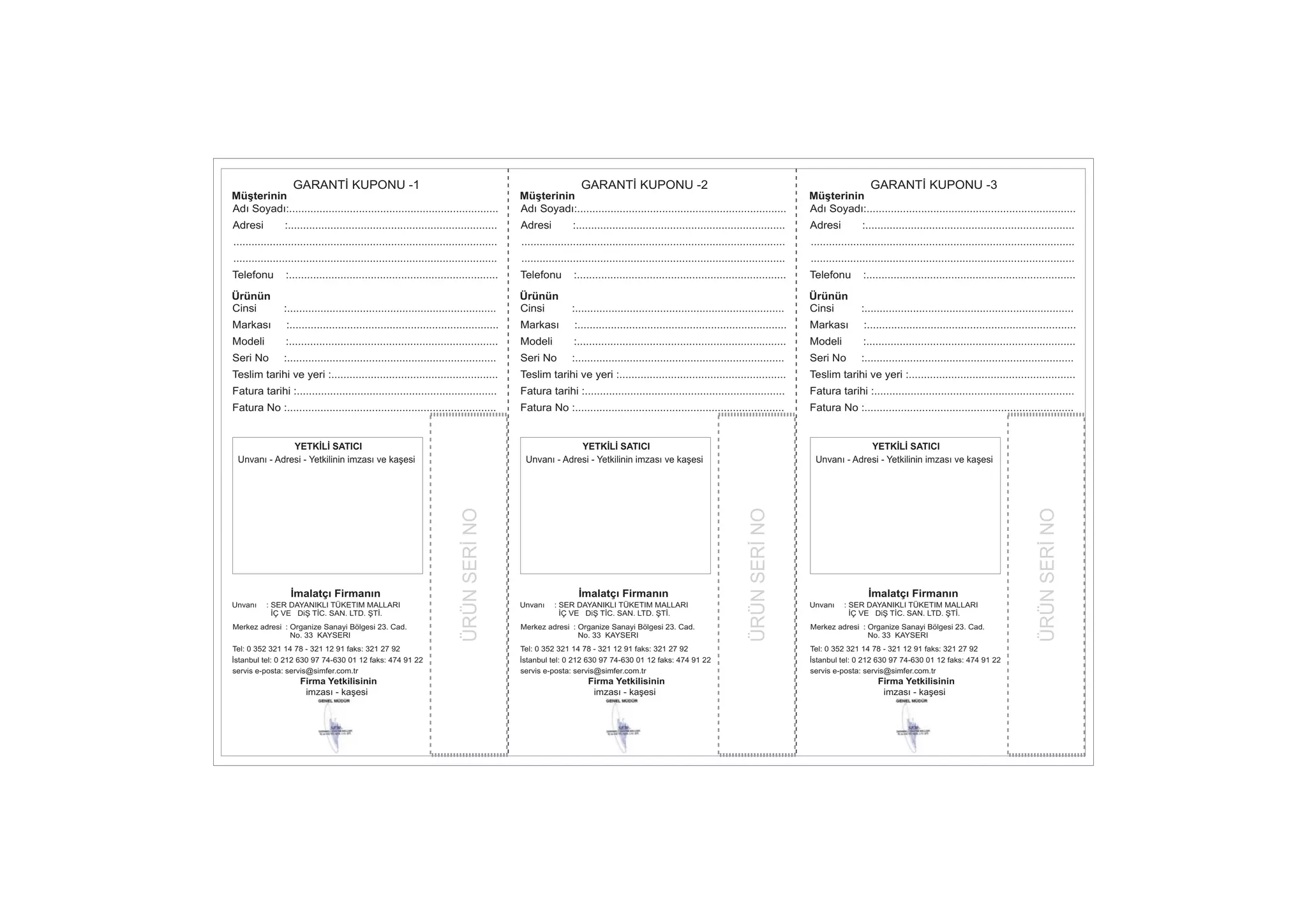 ÜRÜNSERİNO
Müşterinin
Ürünün
Adı Soyadı:.....................................................................
Telefonu :.....................................................................
Cinsi :.....................................................................
Markası :.....................................................................
Modeli :.....................................................................
Seri No :.....................................................................
Teslim tarihi ve yeri :.......................................................
Fatura tarihi :..................................................................
Fatura No :.....................................................................
Adresi :.....................................................................
GARANTİ KUPONU -1
.......................................................................................
.......................................................................................
ÜRÜNSERİNO
Müşterinin
Ürünün
Adı Soyadı:.....................................................................
Telefonu :.....................................................................
Cinsi :.....................................................................
Markası :.....................................................................
Modeli :.....................................................................
Seri No :.....................................................................
Teslim tarihi ve yeri :.......................................................
Fatura tarihi :..................................................................
Fatura No :.....................................................................
Adresi :.....................................................................
GARANTİ KUPONU -2
.......................................................................................
.......................................................................................
ÜRÜNSERİNO
Müşterinin
Ürünün
Adı Soyadı:.....................................................................
Telefonu :.....................................................................
Cinsi :.....................................................................
Markası :.....................................................................
Modeli :.....................................................................
Seri No :.....................................................................
Teslim tarihi ve yeri :.......................................................
Fatura tarihi :..................................................................
Fatura No :.....................................................................
Adresi :.....................................................................
GARANTİ KUPONU -3
.......................................................................................
.......................................................................................
İmalatçı Firmanın
Firma Yetkilisinin
imzası - kaşesi
YETKİLİ SATICI
Unvanı - Adresi - Yetkilinin imzası ve kaşesi
Unvanı : SER DAYANIKLI TÜKETIM MALLARI
İÇ VE DiŞ TİC. SAN. LTD. ŞTİ.
Merkez adresi : Organize Sanayi Bölgesi 23. Cad.
No. 33 KAYSERI
Tel: 0 352 321 14 78 - 321 12 91 faks: 321 27 92
İstanbul tel: 0 212 630 97 74-630 01 12 faks: 474 91 22
servis e-posta: servis@simfer.com.tr
İmalatçı Firmanın
Firma Yetkilisinin
imzası - kaşesi
YETKİLİ SATICI
Unvanı - Adresi - Yetkilinin imzası ve kaşesi
Unvanı : SER DAYANIKLI TÜKETIM MALLARI
İÇ VE DiŞ TİC. SAN. LTD. ŞTİ.
Merkez adresi : Organize Sanayi Bölgesi 23. Cad.
No. 33 KAYSERI
Tel: 0 352 321 14 78 - 321 12 91 faks: 321 27 92
İstanbul tel: 0 212 630 97 74-630 01 12 faks: 474 91 22
servis e-posta: servis@simfer.com.tr
İmalatçı Firmanın
Firma Yetkilisinin
imzası - kaşesi
YETKİLİ SATICI
Unvanı - Adresi - Yetkilinin imzası ve kaşesi
Unvanı : SER DAYANIKLI TÜKETIM MALLARI
İÇ VE DiŞ TİC. SAN. LTD. ŞTİ.
Merkez adresi : Organize Sanayi Bölgesi 23. Cad.
No. 33 KAYSERI
Tel: 0 352 321 14 78 - 321 12 91 faks: 321 27 92
İstanbul tel: 0 212 630 97 74-630 01 12 faks: 474 91 22
servis e-posta: servis@simfer.com.tr
 