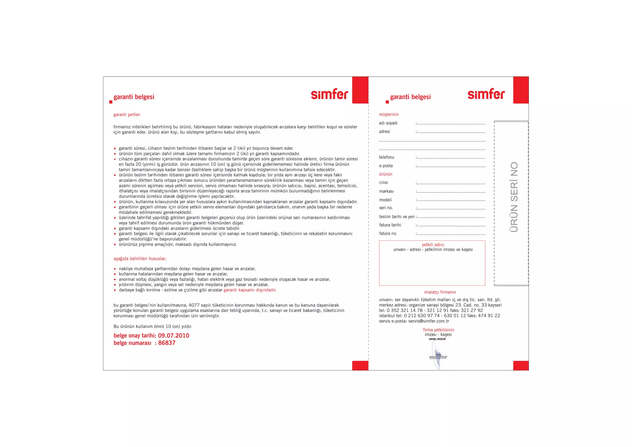 ÜRÜNSERİNO
firmamız nitelikleri belirtilmiş bu ürünü, fabrikasyon hataları nedeniyle oluşabilecek arızalara karşı belirtilen koşul ve süreler
için garanti eder. ürünü alan kişi, bu sözleşme şartlarını kabul etmiş sayılır.
bu garanti belgesi’nin kullanılmasına; 4077 sayılı tüketicinin korunması hakkında kanun ve bu kanuna dayanılarak
yürürlüğe konulan garanti belgesi uygulama esaslarına dair tebliğ uyarında, t.c. sanayi ve ticaret bakanlığı, tüketicinin
korunması genel müdürlüğü tarafından izin verilmiştir.
Bu ürünün kullanım ömrü 10 (on) yıldır.
nakliye muhafaza şartlarından dolayı meydana gelen hasar ve arızalar,
kullanma hatalarından meydana gelen hasar ve arızalar,
anormal voltaj düşüklüğü veya fazlalığı, hatalı elektrik veya gaz tesisatı nedeniyle oluşacak hasar ve arızalar,
yıldırım düşmesi, yangın veya sel nedeniyle meydana gelen hasar ve arızalar,
darbeye bağlı kırılma - ezilme ve çizilme gibi arızalar garanti kapsamı dışındadır.
garanti şartları müşterinin
ürünün
imalatçı firmanın
firma yetkilisinin
aşağıda belirtilen hususlar;
garanti belgesi garanti belgesi
belge onay tarihi: 09.07.2010
belge numarası : 86837
adı soyadı
adresi
telefonu
e-posta
markası
modeli
cinsi
teslim tarihi ve yeri
fatura tarihi
fatura no.
seri no.
imzası - kaşesi
yetkili satıcı
unvanı - adresi - yetkilinin imzası ve kaşesi
:..................................................
:..................................................
:..................................................
..............................................................................
..............................................................................
:..................................................
:..................................................
:..................................................
:..................................................
:..................................................
:..................................................
:..................................................
:..................................................
unvanı: ser dayanıklı tüketim malları iç ve dış tic. san. ltd. şti.
merkez adresi: organize sanayi bölgesi 23. Cad. no. 33 kayseri
tel: 0 352 321 14 78 - 321 12 91 faks: 321 27 92
istanbul tel: 0 212 630 97 74 - 630 01 12 faks: 474 91 22
servis e-posta: servis@simfer.com.tr
garanti süresi, cihazın teslim tarihinden itibaren başlar ve 2 (iki) yıl boyunca devam eder.
ürünün tüm parçaları dahil olmak üzere tamamı firmamızın garanti kapsamındadır.
cihazın garanti süresi içerisinde arızalanması durumunda tamirde geçen süre garanti süresine eklenir, ürünün tamir süresi
en fazla 20 (yirmi) iş günüdür. ürün arızasının 10 (on) iş günü içerisinde giderilememesi halinde üretici firma ürünün
tamiri tamamlanıncaya kadar benzer özelliklere sahip başka bir ürünü müşterinin kullanımına tahsis edecektir.
ürünün teslim tarihinden itibaren garanti süresi içerisinde kalmak kaydıyla; bir yılda aynı arızayı üç kere veya faklı
arızaların dörtten fazla ortaya çıkması sonucu üründen yararlanamamanın süreklilik kazanması veya tamiri için geçen
azami sürenin aşılması veya yetkili servisin, servis olmaması halinde sırasıyla; ürünün satıcısı, bayisi, acentası, temsilcisi,
ithalatçısı veya imalatçısından birisinin düzenleyeceği raporla arıza tamirinin mümkün bulunmadığının belirlenmesi
durumlarında ücretsiz olarak değiştirme işlemi yapılacaktır.
ürünün, kullanma kılavuzunda yer alan hususlara aykırı kullanılmasından kaynaklanan arızalar garanti kapsamı dışındadır.
garantinin geçerli olması için ürüne yetkili servis elemanları dışındaki şahıslarca bakım, onarım yada başka bir nedenle
müdahale edilmemesi gerekmektedir.
üzerinde tahrifat yapıldığı görülen garanti belgeleri geçersiz olup ürün üzerindeki orijinal seri numarasının kaldırılması
veya tahrif edilmesi durumunda ürün garanti hükmünden düşer.
garanti kapsamı dışındaki arızaların giderilmesi ücrete tabidir.
garanti belgesi ile ilgili olarak çıkabilecek sorunlar için sanayi ve ticaret bakanlığı, tüketicinin ve rekabetin korunmasını
genel müdürlüğü’ne başvurulabilir.
ürününüz pişirme amaçlıdır, maksadı dışında kullanmayınız.
2 (iki) yıl
 