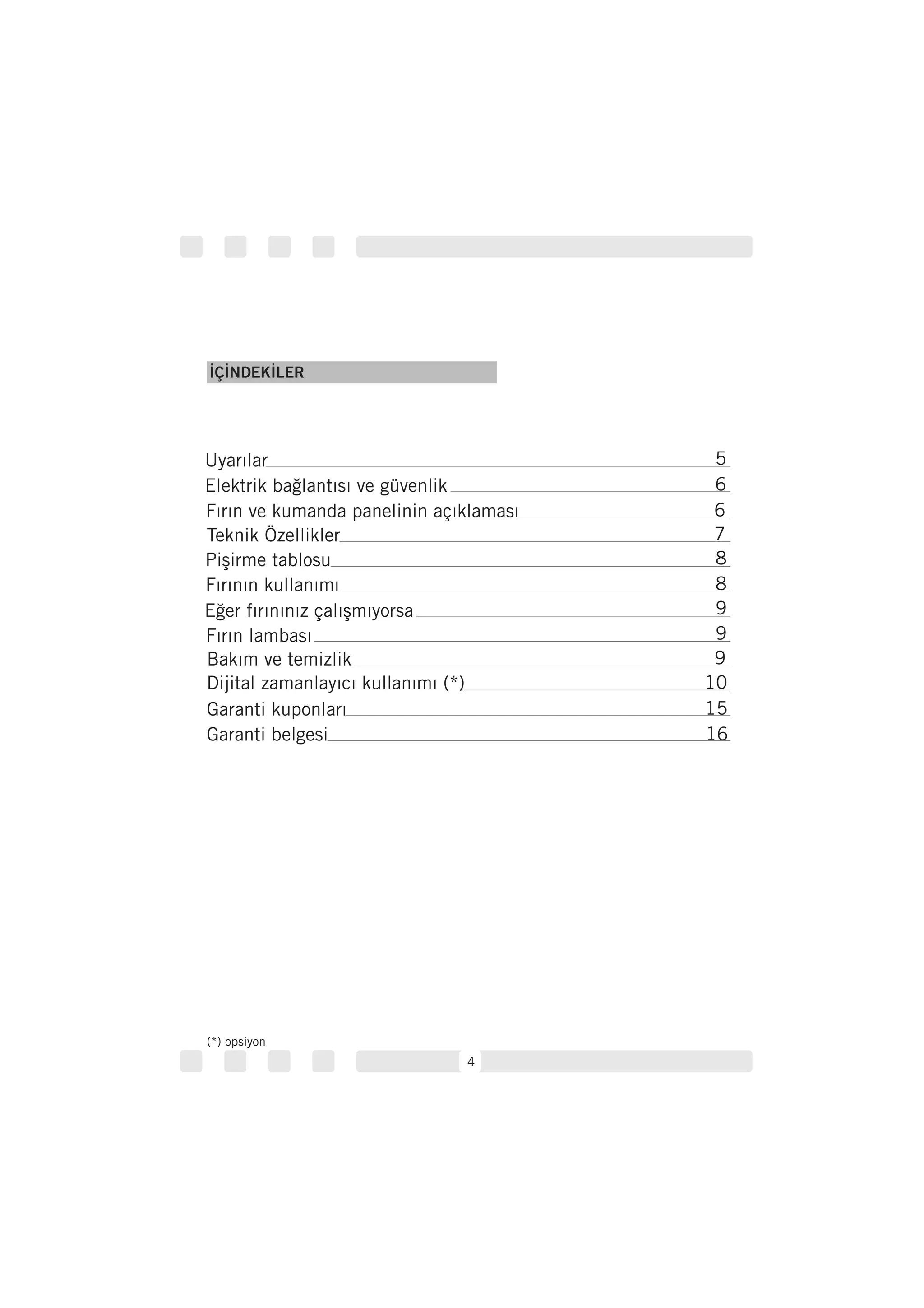 4
İÇİNDEKİLER
Uyarılar 5
Elektrik bağlantısı ve güvenlik 6
Fırın ve kumanda panelinin açıklaması 6
Teknik Özellikler 7
Pişirme tablosu
Fırının kullanımı
8
8
Eğer fırınınız çalışmıyorsa
Fırın lambası
Bakım ve temizlik
9
9
9
Dijital zamanlayıcı kullanımı (*) 10
15
16
Garanti kuponları
Garanti belgesi
(*) opsiyon
 