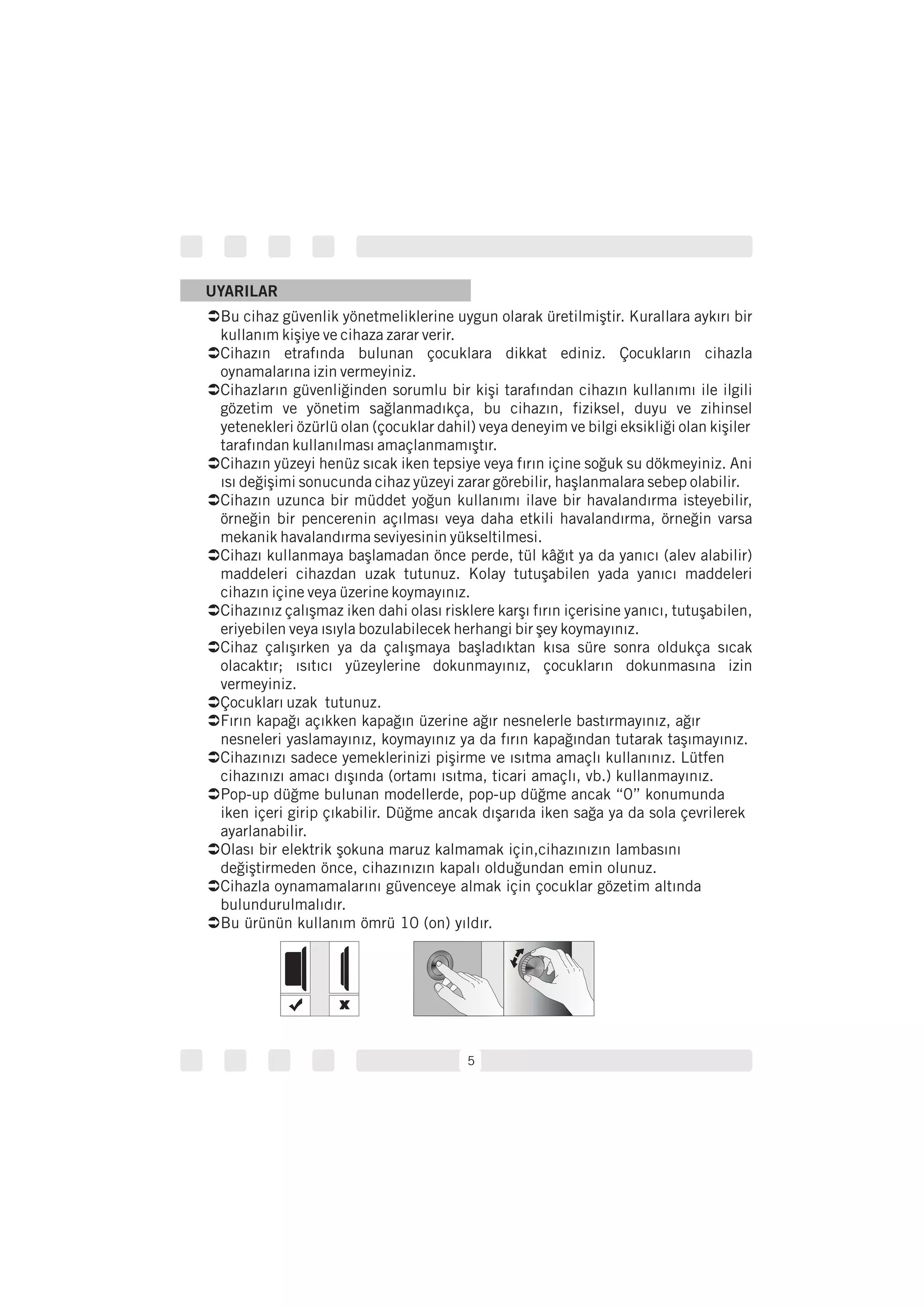 Ü
Ü
Ü
Ü
Ü
Ü
Ü
Ü
Ü
Ü
Ü
Ü
Ü
Ü
Ü
Bu cihaz güvenlik yönetmeliklerine uygun olarak üretilmiştir. Kurallara aykırı bir
kullanım kişiye ve cihaza zarar verir.
Cihazın etrafında bulunan çocuklara dikkat ediniz. Çocukların cihazla
oynamalarına izin vermeyiniz.
Cihazların güvenliğinden sorumlu bir kişi tarafından cihazın kullanımı ile ilgili
gözetim ve yönetim sağlanmadıkça, bu cihazın, fiziksel, duyu ve zihinsel
yetenekleri özürlü olan (çocuklar dahil) veya deneyim ve bilgi eksikliği olan kişiler
tarafından kullanılması amaçlanmamıştır.
Cihazın yüzeyi henüz sıcak iken tepsiye veya fırın içine soğuk su dökmeyiniz. Ani
ısı değişimi sonucunda cihaz yüzeyi zarar görebilir, haşlanmalara sebep olabilir.
Cihazın uzunca bir müddet yoğun kullanımı ilave bir havalandırma isteyebilir,
örneğin bir pencerenin açılması veya daha etkili havalandırma, örneğin varsa
mekanik havalandırma seviyesinin yükseltilmesi.
Cihazı kullanmaya başlamadan önce perde, tül kâğıt ya da yanıcı (alev alabilir)
maddeleri cihazdan uzak tutunuz. Kolay tutuşabilen yada yanıcı maddeleri
cihazın içine veya üzerine koymayınız.
Cihazınız çalışmaz iken dahi olası risklere karşı fırın içerisine yanıcı, tutuşabilen,
eriyebilen veya ısıyla bozulabilecek herhangi bir şey koymayınız.
Cihaz çalışırken ya da çalışmaya başladıktan kısa süre sonra oldukça sıcak
olacaktır; ısıtıcı yüzeylerine dokunmayınız, çocukların dokunmasına izin
vermeyiniz.
Çocukları uzak tutunuz.
Fırın kapağı açıkken kapağın üzerine ağır nesnelerle bastırmayınız, ağır
nesneleri yaslamayınız, koymayınız ya da fırın kapağından tutarak taşımayınız.
Cihazınızı sadece yemeklerinizi pişirme ve ısıtma amaçlı kullanınız. Lütfen
cihazınızı amacı dışında (ortamı ısıtma, ticari amaçlı, vb.) kullanmayınız.
Pop-up düğme bulunan modellerde, pop-up düğme ancak “0” konumunda
iken içeri girip çıkabilir. Düğme ancak dışarıda iken sağa ya da sola çevrilerek
ayarlanabilir.
Olası bir elektrik şokuna maruz kalmamak için,cihazınızın lambasını
değiştirmeden önce, cihazınızın kapalı olduğundan emin olunuz.
Cihazla oynamamalarını güvenceye almak için çocuklar gözetim altında
bulundurulmalıdır.
Bu ürünün kullanım ömrü 10 (on) yıldır.
5
UYARILAR
 