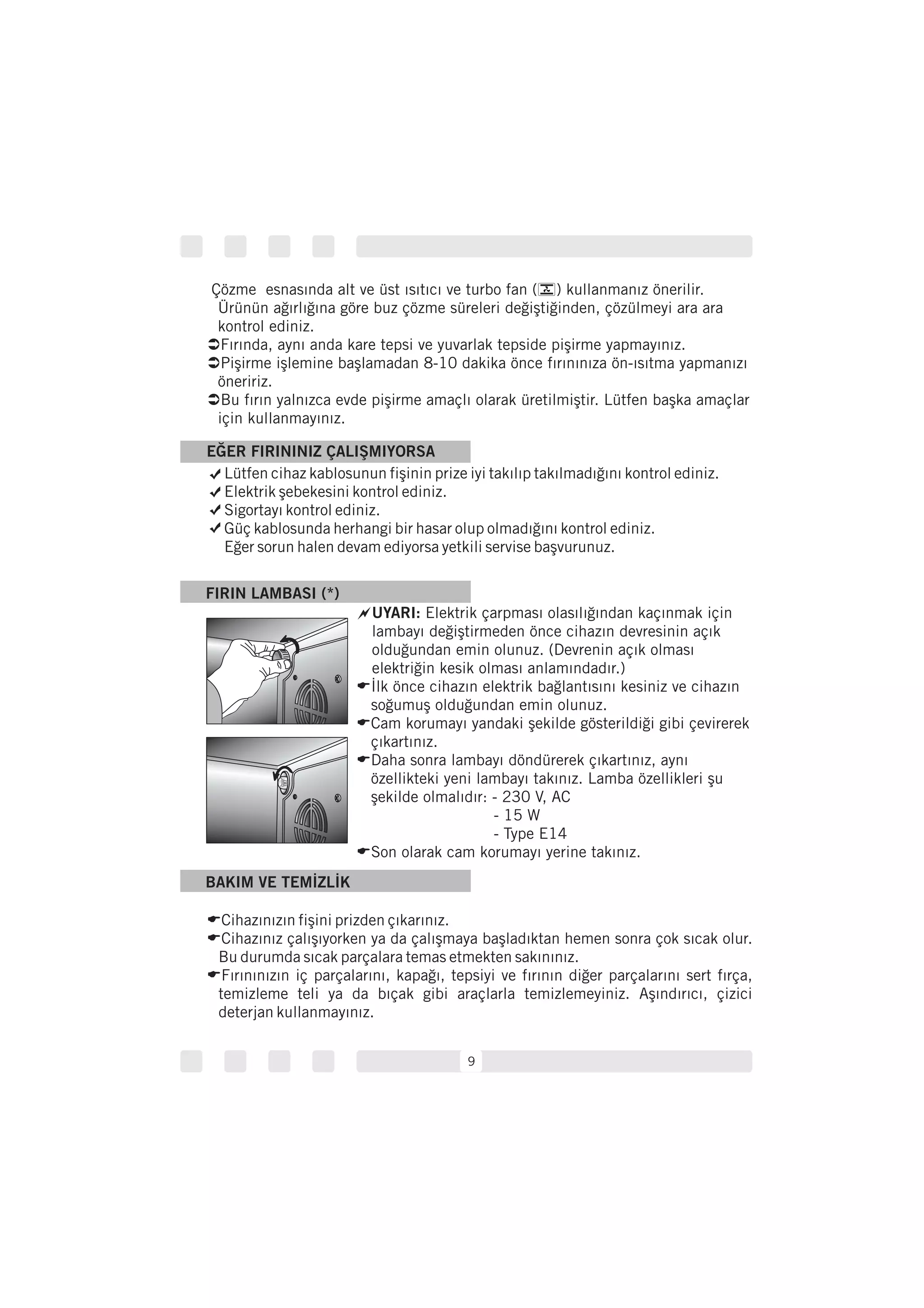 Çözme esnasında alt ve üst ısıtıcı ve turbo fan ( ) kullanmanız önerilir.
Ürünün ağırlığına göre buz çözme süreleri değiştiğinden, çözülmeyi ara ara
kontrol ediniz.
Ü
Ü
Ü
Fırında, aynı anda kare tepsi ve yuvarlak tepside pişirme yapmayınız.
Pişirme işlemine başlamadan 8-10 dakika önce fırınınıza ön-ısıtma yapmanızı
öneririz.
Bu fırın yalnızca evde pişirme amaçlı olarak üretilmiştir. Lütfen başka amaçlar
için kullanmayınız.
BAKIM VE TEMİZLİK
E
E
E
Cihazınızın fişini prizden çıkarınız.
Cihazınız çalışıyorken ya da çalışmaya başladıktan hemen sonra çok sıcak olur.
Bu durumda sıcak parçalara temas etmekten sakınınız.
Fırınınızın iç parçalarını, kapağı, tepsiyi ve fırının diğer parçalarını sert fırça,
temizleme teli ya da bıçak gibi araçlarla temizlemeyiniz. Aşındırıcı, çizici
deterjan kullanmayınız.
FIRIN LAMBASI (*)
~UYARI: Elektrik çarpması olasılığından kaçınmak için
lambayı değiştirmeden önce cihazın devresinin açık
olduğundan emin olunuz. (Devrenin açık olması
elektriğin kesik olması anlamındadır.)
İlk önce cihazın elektrik bağlantısını kesiniz ve cihazın
soğumuş olduğundan emin olunuz.
Cam korumayı yandaki şekilde gösterildiği gibi çevirerek
çıkartınız.
Daha sonra lambayı döndürerek çıkartınız, aynı
özellikteki yeni lambayı takınız. Lamba özellikleri şu
şekilde olmalıdır: - 230 V, AC
- 15 W
- Type E14
Son olarak cam korumayı yerine takınız.
E
E
E
E
9
Lütfen cihaz kablosunun fişinin prize iyi takılıp takılmadığını kontrol ediniz.
Elektrik şebekesini kontrol ediniz.
Sigortayı kontrol ediniz.
Güç kablosunda herhangi bir hasar olup olmadığını kontrol ediniz.
Eğer sorun halen devam ediyorsa yetkili servise başvurunuz.
EĞER FIRININIZ ÇALIŞMIYORSA
 