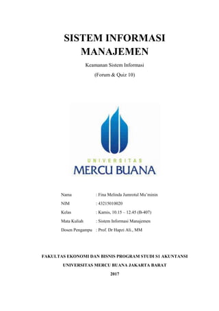 SISTEM INFORMASI
MANAJEMEN
Keamanan Sistem Informasi
(Forum & Quiz 10)
Nama : Fina Melinda Jumrotul Mu’minin
NIM : 43215010020
Kelas : Kamis, 10.15 – 12.45 (B-407)
Mata Kuliah : Sistem Informasi Manajemen
Dosen Pengampu : Prof. Dr Hapzi Ali., MM
FAKULTAS EKONOMI DAN BISNIS PROGRAM STUDI S1 AKUNTANSI
UNIVERSITAS MERCU BUANA JAKARTA BARAT
2017
 