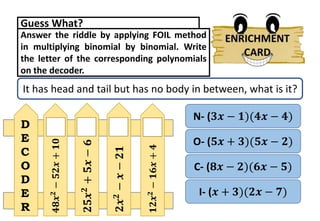 Answer the riddle by applying FOIL method
in multiplying binomial by binomial. Write
the letter of the corresponding polynomials
on the decoder.
Guess What?
It has head and tail but has no body in between, what is it?
O- (𝟓𝒙 + 𝟑)(𝟓𝒙 − 𝟐)
I- (𝒙 + 𝟑)(𝟐𝒙 − 𝟕)
C- (𝟖𝒙 − 𝟐)(𝟔𝒙 − 𝟓)
N- (𝟑𝒙 − 𝟏)(𝟒𝒙 − 𝟒)
𝟒𝟖𝒙
𝟐
−
𝟓𝟐𝒙
+
𝟏𝟎
𝟐𝟓𝒙
𝟐
+
𝟓𝒙
−
𝟔
𝟐𝒙
𝟐
−
𝒙
−
𝟐𝟏
𝟏𝟐𝒙
𝟐
−
𝟏𝟔𝒙
+
𝟒
D
E
C
O
D
E
R
 