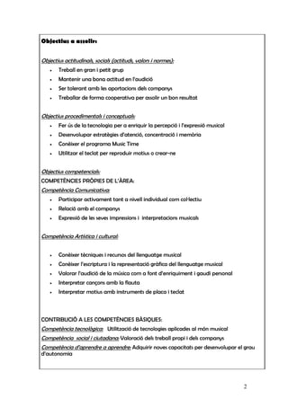 Objectius a assolir:


Objectius actitudinals, socials (actituds, valors i normes):
   •   Treball en gran i petit grup
   •   Mantenir una bona actitud en l’audició
   •   Ser tolerant amb les aportacions dels companys
   •   Treballar de forma cooperativa per assolir un bon resultat


Objectius procedimentals i conceptuals:
   •   Fer ús de la tecnologia per a enriquir la percepció i l’expressió musical
   •   Desenvolupar estratègies d’atenció, concentració i memòria
   •   Conèixer el programa Music Time
   •   Utilitzar el teclat per reproduir motius o crear-ne


Objectius competencials:
COMPETÈNCIES PRÒPIES DE L’ÀREA:
Competència Comunicativa:
   •   Participar activament tant a nivell individual com col·lectiu
   •   Relació amb el companys
   •   Expressió de les seves impressions i interpretacions musicals


Competència Artística i cultural:


   •   Conèixer tècniques i recursos del llenguatge musical
   •   Conèixer l’escriptura i la representació gràfica del llenguatge musical
   •   Valorar l’audició de la música com a font d’enriquiment i gaudi personal
   •   Interpretar cançons amb la flauta
   •   Interpretar motius amb instruments de placa i teclat



CONTRIBUCIÓ A LES COMPETÈNCIES BÀSIQUES:
Competència tecnològica: Utilització de tecnologies aplicades al món musical
Competència social i ciutadana: Valoració dels treball propi i dels companys
Competència d’aprendre a aprendre: Adquirir noves capacitats per desenvolupar el grau
d’autonomia




                                                                                   2
 