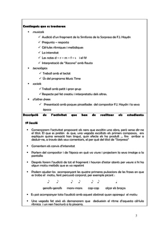 Continguts que es tractaran
      musicals:
                 Audició d’un fragment de la Simfonia de la Sorpresa de F.J. Haydn
                 Pregunta – resposta
                 Cèl·lules rítmiques i melòdiques
                 La intensitat
                 Les notes d – r – m – f – s    i el f#
                 Interpretació de “Xacona” amb flauta
      tecnològics:
                 Treball amb el teclat
                 Ús del programa Music Time
      socials:
                 Treball amb petit i gran grup
                 Respecte pel fet creatiu i interpretatiu dels altres.
      d’altres àrees:
                  Presentació amb poques pinzellades del compositor F.J. Haydn i la seva
                 època
Descripció       de       l’activitat     que       han     de       realitzar       els   estudiants:

 1ª Sessió

     Començarem l’activitat proposant als nens que escoltin una obra, però sense dir-ne
     el títol. El que es pretén és que, una vegada escoltats els primers compassos, ens
     expliquin quina sensació han tingut, quin efecte els ha produït ... fins arribar a
     deduir-ne, a través dels seus comentaris, el per què del títol de “Sorpresa”

     Comentem els canvis d’intensitat

     Parlem del compositor i de l’època en què va viure i projectem la seva imatge a la
     pantalla

     Després farem l’audició de tot el fragment i hauran d’estar atents per veure si hi ha
     algun motiu melòdic que es va repetint

     Podem ajudar-los acompanyant les quatre primeres pulsacions de les frases en que
     es troba el motiu, fent percussió corporal, per exemple picant :
                      e      e            e     e           e    e               q

                 genolls-genolls        mans-mans         cap-cap       alçar els braços

     Es pot acompanyar tota l’audició amb aquest obstinat quan aparegui el motiu
     Una vegada fet això els demanarem que dedueixin el ritme d’aquesta cèl·lula
     rítmica i un nen l’escriurà a la pissarra.


                                                                                                3
 