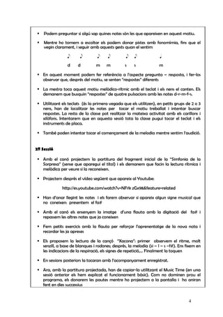 Podem preguntar si algú sap quines notes són les que apareixen en aquest motiu.

    Mentre ho tornem a escoltar els podem donar pistes amb fonomímia, fins que el
    vegin clarament, i seguir amb aquests gests quan el sentim

                e      e         e     e         e    e              q

                d     d          m    m          s    s             m

   En aquest moment podem fer referència a l’aspecte pregunta – resposta, i fer-los
   observar que, després del motiu, se senten “respostes” diferents

   La mestra toca aquest motiu melòdico-rítmic amb el teclat i els nens el canten. Els
   demanem que busquin “respostes” de quatre pulsacions amb les notes d-r-m-f-s.

   Utilitzant els teclats (és la primera vegada que els utilitzen), en petits grups de 2 o 3
   nens, han de localitzar les notes per tocar el motiu treballat i intentar buscar
   respostes. La resta de la classe pot realitzar la mateixa activitat amb els carillons i
   xilòfons. Intentarem que en aquesta sessió tota la classe pugui tocar el teclat i els
   instruments de placa.

   També poden intentar tocar el començament de la melodia mentre sentim l’audició.


2ª Sessió

   Amb el canó projectem la partitura del fragment inicial de la “Simfonia de la
   Sorpresa” (sense que aparegui el títol) i els demanem que facin la lectura rítmica i
   melòdica per veure si la reconeixen.

   Projectem després el vídeo següent que apareix al Youtube:

             http://es.youtube.com/watch?v=NFrk zGx98&feature=related

   Han d’anar llegint les notes i els farem observar si apareix algun signe musical que
   no coneixen: presentem el fa#

   Amb el canó els ensenyem la imatge d’una flauta amb la digitació del fa# i
   repassem les altres notes que ja coneixen

   Fem petits exercicis amb la flauta per reforçar l’aprenentatge de la nova nota i
   recordar les ja apreses

   Els proposem la lectura de la cançó “Xacona”: primer observem el ritme, molt
   senzill, a base de blanques i rodones; després, la melodia (si – l – s –f#). Ens fixem en
   les indicacions de la respiració, els signes de repetició,... Finalment la toquen

   En sessions posteriors la tocaran amb l’acompanyament enregistrat.

   Ara, amb la partitura projectada, han de copiar-la utilitzant el Music Time (en una
   sessió anterior els hem explicat el funcionament bàsic). Com no dominen prou el
   programa, els donarem les pautes mentre ho projectem a la pantalla i ho aniran
   fent en dies successius


                                                                                     4
 