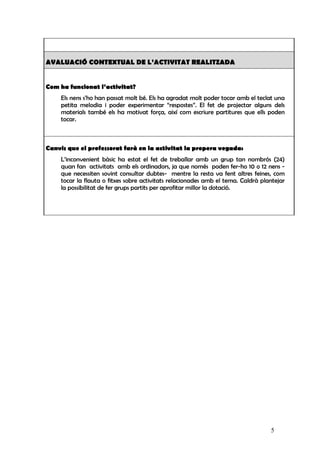 AVALUACIÓ CONTEXTUAL DE L’ACTIVITAT REALITZADA


Com ha funcionat l’activitat?
     Els nens s’ho han passat molt bé. Els ha agradat molt poder tocar amb el teclat una
     petita melodia i poder experimentar “respostes”. El fet de projectar alguns dels
     materials també els ha motivat força, així com escriure partitures que ells poden
     tocar.



Canvis que el professorat farà en la activitat la propera vegada:
     L’inconvenient bàsic ha estat el fet de treballar amb un grup tan nombrós (24)
     quan fan activitats amb els ordinadors, ja que només poden fer-ho 10 o 12 nens -
     que necessiten sovint consultar dubtes- mentre la resta va fent altres feines, com
     tocar la flauta o fitxes sobre activitats relacionades amb el tema. Caldrà plantejar
     la possibilitat de fer grups partits per aprofitar millor la dotació.




                                                                                   5
 