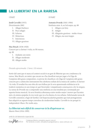 ProgramaPalau3-1011 16/11/10 12:41 P gina 3
Composici n
C M Y CM MY CY CMY K
amb la col·laboració especial de
I PART
Jordi Cervelló (1935)
Divertimento 2002
I. Allegro burlesco
II. Poco adagio
III. Scherzo
IV. Misterioso
V. Intermezzo
VI. Allegro grazioso
Max Bruch (1838-1920)
Concert per a clarinet i viola, en Mi menor,
op. 88
I. Andante con moto
II. Allegro moderato
III. Allegro molto
II PART
Antonin Dvorák (1841-1904)
Simfonia núm. 8, en Sol major, op. 88
I. Allegro con brio
II. Adagio
III. Allegretto grazioso - molto vivace
IV. Allegro, ma non troppo
Durada aproximada: 1 hora i 30 minuts
Sortir del camí que et marca el context social és un gest de llibertat que ens condemna a la
raresa. Max Bruch, un músic que encara no s’ha classificat mai per jugar a la Lliga de
Campions dels grans compositors, va provar de classificar a la Lliga de Campions dels grans
concerts per a solista dos instruments fins aleshores exiliats de la música de cambra: el clarinet
i la viola. El resultat fou una obra de rara bellesa per la seva apassionada militància en la
tradició romàntica en uns temps en què Stravinsky i simpatitzants començaven a fer-la miques.
La raresa de Dvorák rau a compondre una simfonia en una tonalitat poc sovintejada per
aquesta forma musical, i la seva frenètica alternança entre modes major i menor que l’acosten
més a la música popular, la veu rural, que no a la clàssica, la veu urbana. L’afortunada raresa de
Cervelló consisteix a fugir de l’artifici i de l’espectacularitat gratuïtes que tant protagonisme
han adquirit en aquests temps convulsos de modernitats buides. Cervelló és rar perquè és
independent i lliure. Per molts anys.
3programa
La llibertat més difícil de conservar és la d’equivocar-se.
Morris West (1916-1999)
Catalunya Música enregistra aquest concert.
Per tornar-lo a sentir, consulteu la programació a: www.catmusic.cat
LA LLIBERTAT EN LA RARESA
 