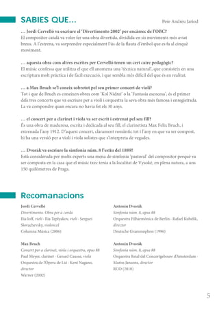 ProgramaPalau3-1011 16/11/10 12:41 P gina 5
Composici n
C M Y CM MY CY CMY K
… Jordi Cervelló va escriure el ‘Divertimento 2002’ per encàrrec de l’OBC?
El compositor català va voler fer una obra divertida, dividida en sis moviments més aviat
breus. A l’estrena, va sorprendre especialment l’ús de la flauta d’èmbol que es fa al cinquè
moviment.
… aquesta obra com altres escrites per Cervelló tenen un cert caire pedagògic?
El músic confessa que utilitza el que ell anomena una ‘tècnica natural’, que consisteix en una
escriptura molt pràctica i de fàcil execució, i que sembla més difícil del que és en realitat.
… a Max Bruch se’l coneix sobretot pel seu primer concert de violí?
Tot i que de Bruch es coneixen obres com ‘Kol Nidrei’ o la ‘Fantasia escocesa’, és el primer
dels tres concerts que va escriure per a violí i orquestra la seva obra més famosa i enregistrada.
La va compondre quan encara no havia fet els 30 anys.
… el concert per a clarinet i viola va ser escrit i estrenat pel seu fill?
És una obra de maduresa, escrita i dedicada al seu fill, el clarinetista Max Felix Bruch, i
estrenada l’any 1912. D’aquest concert, clarament romàntic tot i l’any en que va ser compost,
hi ha una versió per a violí i viola solistes que s’interpreta de vegades.
… Dvorák va escriure la simfonia núm. 8 l’estiu del 1889?
Està considerada per molts experts una mena de simfonia ‘pastoral’ del compositor perquè va
ser composta en la casa que el músic txec tenia a la localitat de Vysoké, en plena natura, a uns
150 quilòmetres de Praga.
5
Jordi Cervelló
Divertimento. Obra per a corda
Ilia Ioff, violí · Ilia Teplyakov, violí · Serguei
Slovachevsky, violoncel
Columna Música (2006)
Max Bruch
Concert per a clarinet, viola i orquestra, opus 88
Paul Meyer, clarinet · Gerard Causse, viola
Orquestra de l’Òpera de Lió · Kent Nagano,
director
Warner (2002)
Antonin Dvorák
Simfonia núm. 8, opus 88
Orquestra Filharmònica de Berlín · Rafael Kubelik,
director
Deutsche Grammophon (1996)
Antonin Dvorák
Simfonia núm. 8, opus 88
Orquestra Reial del Concertgebouw d’Amsterdam ·
Mariss Jansons, director
RCO (2010)
Pere Andreu JariodSABIES QUE…
Recomanacions
 