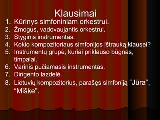 Klausimai
1. Kūrinys simfoniniam orkestrui.
2. Žmogus, vadovaujantis orkestrui.
3. Styginis instrumentas.
4. Kokio kompozitoriaus simfonijos ištrauką klausei?
5. Instrumentų grupė, kuriai priklauso būgnas,
timpalai.
6. Varinis pučiamasis instrumentas.
7. Dirigento lazdelė.
8. Lietuvių kompozitorius, parašęs simfoniją “Jūra”,
“Miške”.
 