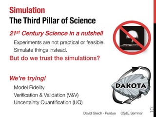 Simulation!
The Third Pillar of Science
21st Century Science in a nutshell!
    Experiments are not practical or feasible.
    Simulate things instead.
But do we trust the simulations?!

We’re trying!
    Model Fidelity
    Veriﬁcation & Validation (V&V)
    Uncertainty Quantiﬁcation (UQ)




                                                                            10

                                   David Gleich · Purdue 
 CS&E Seminar
 