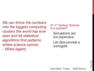 We can throw the numbers
                              21.1st Century Science
into the biggest computing    in a nutshell?
clusters the world has ever       Simulations are "
seen and let statistical          too expensive.
algorithms ﬁnd patterns
                                  Let data provide a
where science cannot.
            surrogate.
- Wired (again)
              




                                                                      16/18
                              David Gleich · Purdue 
 CS&E Seminar
 