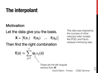 The interpolant

Motivation!
                                               This idea was inspired by
Let the data give you the basis.
              the success of other
         ⇥                            ⇤        reduced order models

    X = f(s1 ) f(s2 ) ... f(sp )              like POD; and Paul’s
                                               residual minimizing idea.
Then ﬁnd the right combination
            Xr

     f(s) ⇡     uj ↵j (s)

           j=1

                     These are the left singular
                     vectors from X!




                                                                         20
                                 David Gleich · Purdue 
 CS&E Seminar
 