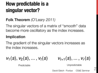 How predictable is a !
singular vector?
Folk Theorem (O’Leary 2011)
The singular vectors of a matrix of “smooth” data
become more oscillatory as the index increases.
Implication!
The gradient of the singular vectors increases as
the index increases. 

v1 (s), v2 (s), ... , vt (s)

                                   vt+1 (s), ... , vr (s)
        Predictable
                         Unpredictable





                                                                       24
                               David Gleich · Purdue 
 CS&E Seminar
 