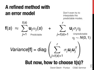 A reﬁned method with !
an error model
                                Don’t even try to
                                               interpolate the
                                               predictable modes.
         t(s)                            r
         X                               X
f(s) ⇡          uj ↵j (s)       +                   uj j ⌘j
         j=1     Predictable
          j=t(s)+1         Unpredictable
                                                       ⌘j ⇠ N(0, 1)
                                0                           1
                                     r
                                     X
                                                        TA
  Variance[f] = diag @                            j uj uj
                                    j=t(s)+1

           But now, how to choose t(s)?




                                                                         25
                                David Gleich · Purdue 
 CS&E Seminar
 