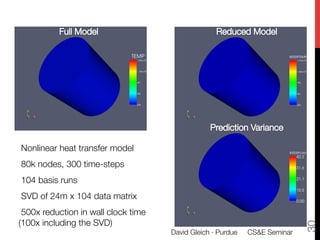 A Large Scale Example




Nonlinear heat transfer model
80k nodes, 300 time-steps
104 basis runs
SVD of 24m x 104 data matrix
 500x reduction in wall clock time
(100x including the SVD)




                                                                               30
                                       David Gleich · Purdue 
 CS&E Seminar
 