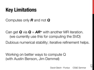 Key Limitations
Computes only R and not Q

Can get Q via Q = AR+ with another MR iteration. "
  (we currently use this for computing the SVD) 
Dubious numerical stability; iterative reﬁnement helps.

Working on better ways to compute Q "
(with Austin Benson, Jim Demmel)




                                                                     40
                             David Gleich · Purdue 
 CS&E Seminar
 