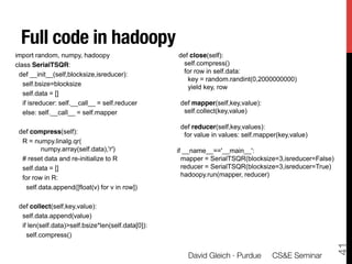 In hadoopy
  Full code in hadoopy
import random, numpy, hadoopy                            def close(self):
class SerialTSQR:                                          self.compress()
 def __init__(self,blocksize,isreducer):                   for row in self.data:
                                                            key = random.randint(0,2000000000)
   self.bsize=blocksize                                     yield key, row
   self.data = []
   if isreducer: self.__call__ = self.reducer             def mapper(self,key,value):
   else: self.__call__ = self.mapper                       self.collect(key,value)

                                                          def reducer(self,key,values):
 def compress(self):                                       for value in values: self.mapper(key,value)
  R = numpy.linalg.qr(
         numpy.array(self.data),'r')                     if __name__=='__main__':
  # reset data and re-initialize to R                      mapper = SerialTSQR(blocksize=3,isreducer=False)
  self.data = []                                           reducer = SerialTSQR(blocksize=3,isreducer=True)
  for row in R:                                            hadoopy.run(mapper, reducer)
   self.data.append([float(v) for v in row])

 def collect(self,key,value):
  self.data.append(value)
  if len(self.data)>self.bsize*len(self.data[0]):
    self.compress()




                                                                                                              41
  David Gleich (Sandia)                             MapReduce 2011                                       13/22
                                                             David Gleich · Purdue 
 CS&E Seminar
 