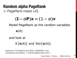 h sensitivity?
 alpha alpha PageRank
 PageRa
         PageRank
    RandomPageRank
 dom alpha
  Random         alpha
       RAPr
   or PageRank meets UQ

               (            P)x = (1                      )v
 s the random variables as the random variables
        Model PageRank
 ageRank as the random variables
 y to the links : examined and understoo
            x(A)                    x(A)
                     x(A)
        and look at
k E [x(A)] and Std [x(A)] .
  at
                           E [x(A)] and Std [x(A)] .
y to the E [x(A)]: and Std [x(A)] .understood,
            jump examined,
    Explored in Constantine and Gleich, WAW2007; and "
    Constantine and Gleich, J. Internet Mathematics 2011.




                                                                                      6
                                              David Gleich · Purdue 
 CS&E Seminar
 