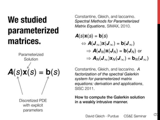 Constantine, Gleich, and Iaccarino.
We studied           Spectral Methods for Parameterized
                     Matrix Equations, SIMAX, 2010.
parameterized            

                     A(s)x(s) = b(s)
                     
matrices.
           
                     
 , A(J 1 )x(J 1 ) = b(J 1 )
                     
      ) A(J N )x(J N ) = b(J N ) or
   Parameterized     
      Solution
      
      ) AN (J 1 )xN (J 1 ) = bN (J 1 )
                     
                     Constantine, Gleich, and Iaccarino. A
A(s)x(s) = b(s)      factorization of the spectral Galerkin
                     system for parameterized matrix
                     equations: derivation and applications,
                     SISC 2011.
                     
                     How to compute the Galerkin solution
   Discretized PDE   in a weakly intrusive manner.!
     with explicit
     parameters




                                                                  9
                          David Gleich · Purdue 
 CS&E Seminar
 