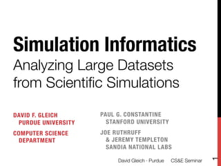 Simulation Informatics!
Analyzing Large Datasets
from Scientiﬁc Simulations

DAVID F. GLEICH !     PAUL G. CONSTANTINE!
 PURDUE UNIVERSITY
     STANFORD UNIVERSITY
COMPUTER SCIENCE !    JOE RUTHRUFF!
 DEPARTMENT
            & JEREMY TEMPLETON !
                        SANDIA NATIONAL LABS





                                                                   1
                           David Gleich · Purdue 
 CS&E Seminar
 