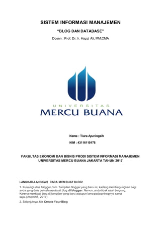 SISTEM INFORMASI MANAJEMEN
“BLOG DAN DATABASE”
Dosen : Prof. Dr. Ir. Hapzi Ali, MM,CMA
Nama : Tiara Ayuningsih
NIM : 43116110178
FAKULTAS EKONOMI DAN BISNIS PRODI SISTEM INFORMASI MANAJEMEN
UNIVERSITAS MERCU BUANA JAKARTA TAHUN 2017
LANGKAH-LANGKAH CARA MEMBUAT BLOG!
1. Kunjungi situs blogger.com. Tampilan blogger yang baru ini, kadang membingungkan bagi
anda yang dulu pernah membuat blog di blogger.Namun, anda tidak usah bingung,
Karena membuat blog di tampilan yang baru ataupun lama pada prinsipnya sama
saja. (Anonim1, 2017)
2. Selanjutnya, klik Create Your Blog
 