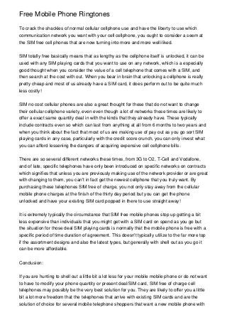 Free Mobile Phone Ringtones

To crack the shackles of normal cellular cellphone use and have the liberty to use which
communication network you want with your cell cellphone, you ought to consider a seem at
the SIM free cell phones that are now turning into more and more well-liked.


SIM totally free basically means that as lengthy as the cellphone itself is unlocked, it can be
used with any SIM playing cards that you want to use on any network, which is a especially
good thought when you consider the value of a cell telephone that comes with a SIM, and
then search at the cost with out. When you bear in brain that unlocking a cellphone is really
pretty cheap and most of us already have a SIM card, it does perform out to be quite much
less costly!


SIM no cost cellular phones are also a great thought for these that do not want to change
their cellular cellphone variety, even even though a lot of networks these times are likely to
offer a exact same quantity deal in with the kinds that they already have. These typically
include contracts even so which can last from anything at all from 6 months to two years and
when you think about the fact that most of us are making use of pay out as you go sort SIM
playing cards in any case, particularly with the credit score crunch, you can only invest what
you can afford lessening the dangers of acquiring expensive cell cellphone bills.


There are so several different networks these times, from 3G to O2, T-Cell and Vodafone,
and of late, specific telephones have only been introduced on specific networks on contracts
which signifies that unless you are previously making use of the network provider or are great
with changing to them, you can't in fact get the newest cellphone that you truly want. By
purchasing these telephones SIM free of charge, you not only stay away from the cellular
mobile phone charges at the finish of the thirty day period but you can get the phone
unlocked and have your existing SIM card popped in there to use straight away!


It is extremely typically the circumstance that SIM free mobile phones stop up getting a bit
less expensive than individuals that you might get with a SIM card on spend as you go but
the situation for those deal SIM playing cards is normally that the mobile phone is free with a
specific period of time duration of agreement. This doesn't typically utilize to the far more top
if the assortment designs and also the latest types, but generally with shell out as you go it
can be more affordable.


Conclusion:


If you are hunting to shell out a little bit a lot less for your mobile mobile phone or do not want
to have to modify your phone quantity or present deal/SIM card, SIM free of charge cell
telephones may possibly be the very best solution for you. They are likely to offer you a little
bit a lot more freedom that the telephones that arrive with existing SIM cards and are the
solution of choice for several mobile telephone shoppers that want a new mobile phone with
 