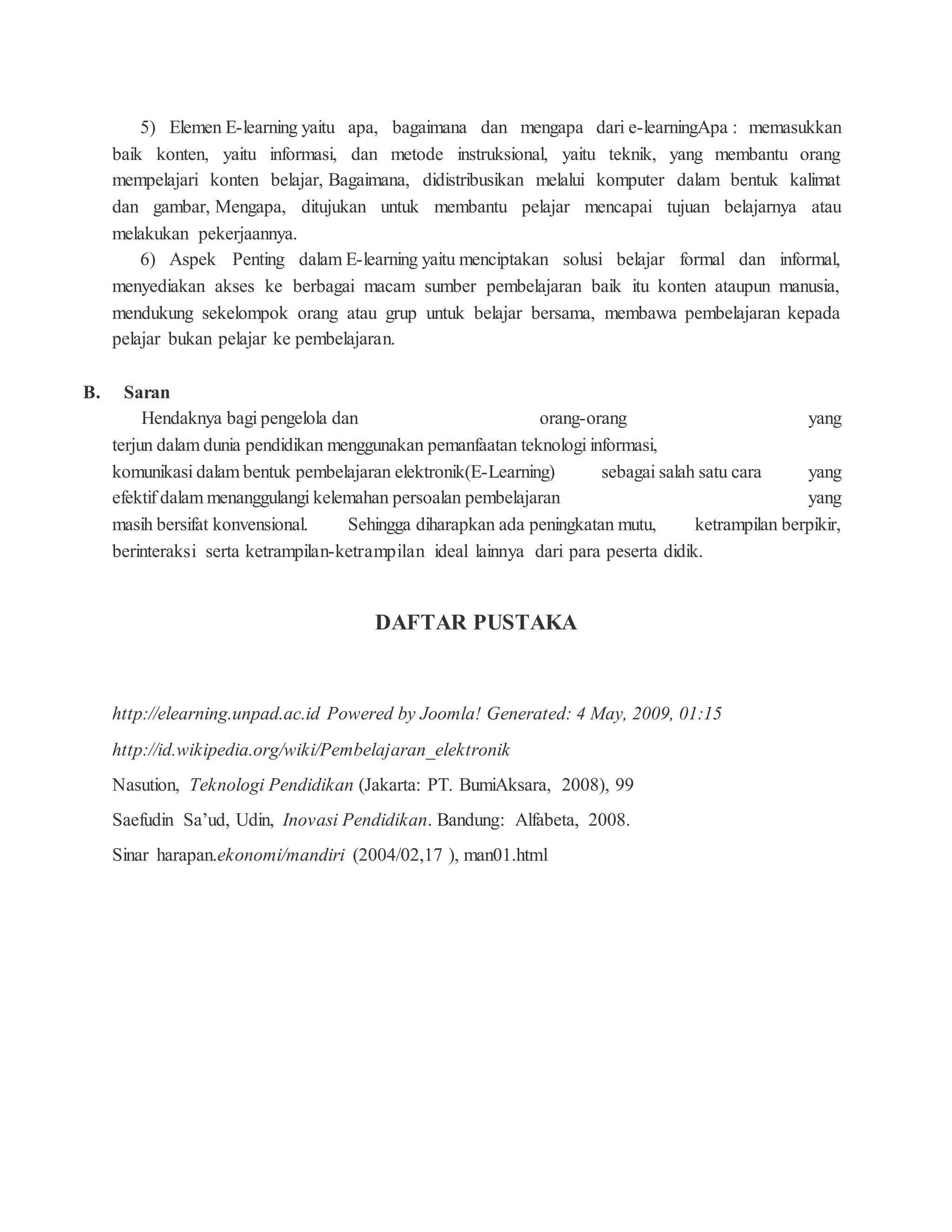 5) Elemen E-learning yaitu apa, bagaimana dan mengapa dari e-learningApa : memasukkan
baik konten, yaitu informasi, dan metode instruksional, yaitu teknik, yang membantu orang
mempelajari konten belajar, Bagaimana, didistribusikan melalui komputer dalam bentuk kalimat
dan gambar, Mengapa, ditujukan untuk membantu pelajar mencapai tujuan belajarnya atau
melakukan pekerjaannya.
6) Aspek Penting dalam E-learning yaitu menciptakan solusi belajar formal dan informal,
menyediakan akses ke berbagai macam sumber pembelajaran baik itu konten ataupun manusia,
mendukung sekelompok orang atau grup untuk belajar bersama, membawa pembelajaran kepada
pelajar bukan pelajar ke pembelajaran.
B. Saran
Hendaknya bagi pengelola dan orang-orang yang
terjun dalam dunia pendidikan menggunakan pemanfaatan teknologi informasi,
komunikasi dalam bentuk pembelajaran elektronik(E-Learning) sebagai salah satu cara yang
efektif dalam menanggulangi kelemahan persoalan pembelajaran yang
masih bersifat konvensional. Sehingga diharapkan ada peningkatan mutu, ketrampilan berpikir,
berinteraksi serta ketrampilan-ketrampilan ideal lainnya dari para peserta didik.
DAFTAR PUSTAKA
http://elearning.unpad.ac.id Powered by Joomla! Generated: 4 May, 2009, 01:15
http://id.wikipedia.org/wiki/Pembelajaran_elektronik
Nasution, Teknologi Pendidikan (Jakarta: PT. BumiAksara, 2008), 99
Saefudin Sa’ud, Udin, Inovasi Pendidikan. Bandung: Alfabeta, 2008.
Sinar harapan.ekonomi/mandiri (2004/02,17 ), man01.html
 