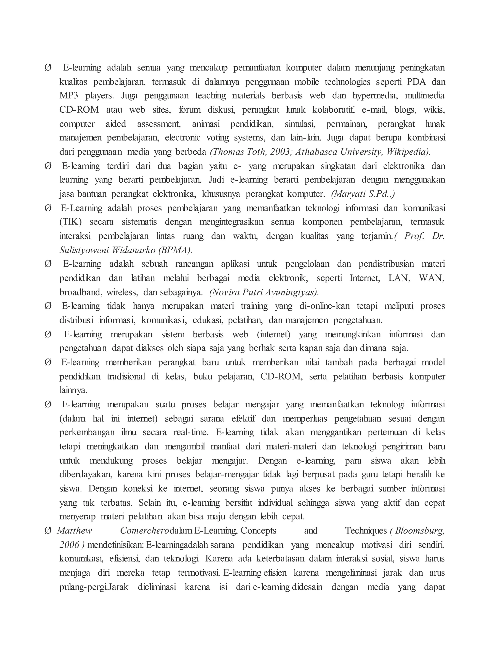 Ø E-learning adalah semua yang mencakup pemanfaatan komputer dalam menunjang peningkatan
kualitas pembelajaran, termasuk di dalamnya penggunaan mobile technologies seperti PDA dan
MP3 players. Juga penggunaan teaching materials berbasis web dan hypermedia, multimedia
CD-ROM atau web sites, forum diskusi, perangkat lunak kolaboratif, e-mail, blogs, wikis,
computer aided assessment, animasi pendidikan, simulasi, permainan, perangkat lunak
manajemen pembelajaran, electronic voting systems, dan lain-lain. Juga dapat berupa kombinasi
dari penggunaan media yang berbeda (Thomas Toth, 2003; Athabasca University, Wikipedia).
Ø E-learning terdiri dari dua bagian yaitu e- yang merupakan singkatan dari elektronika dan
learning yang berarti pembelajaran. Jadi e-learning berarti pembelajaran dengan menggunakan
jasa bantuan perangkat elektronika, khususnya perangkat komputer. (Maryati S.Pd.,)
Ø E-Learning adalah proses pembelajaran yang memanfaatkan teknologi informasi dan komunikasi
(TIK) secara sistematis dengan mengintegrasikan semua komponen pembelajaran, termasuk
interaksi pembelajaran lintas ruang dan waktu, dengan kualitas yang terjamin.( Prof. Dr.
Sulistyoweni Widanarko (BPMA).
Ø E-learning adalah sebuah rancangan aplikasi untuk pengelolaan dan pendistribusian materi
pendidikan dan latihan melalui berbagai media elektronik, seperti Internet, LAN, WAN,
broadband, wireless, dan sebagainya. (Novira Putri Ayuningtyas).
Ø E-learning tidak hanya merupakan materi training yang di-online-kan tetapi meliputi proses
distribusi informasi, komunikasi, edukasi, pelatihan, dan manajemen pengetahuan.
Ø E-learning merupakan sistem berbasis web (internet) yang memungkinkan informasi dan
pengetahuan dapat diakses oleh siapa saja yang berhak serta kapan saja dan dimana saja.
Ø E-learning memberikan perangkat baru untuk memberikan nilai tambah pada berbagai model
pendidikan tradisional di kelas, buku pelajaran, CD-ROM, serta pelatihan berbasis komputer
lainnya.
Ø E-learning merupakan suatu proses belajar mengajar yang memanfaatkan teknologi informasi
(dalam hal ini internet) sebagai sarana efektif dan memperluas pengetahuan sesuai dengan
perkembangan ilmu secara real-time. E-learning tidak akan menggantikan pertemuan di kelas
tetapi meningkatkan dan mengambil manfaat dari materi-materi dan teknologi pengiriman baru
untuk mendukung proses belajar mengajar. Dengan e-learning, para siswa akan lebih
diberdayakan, karena kini proses belajar-mengajar tidak lagi berpusat pada guru tetapi beralih ke
siswa. Dengan koneksi ke internet, seorang siswa punya akses ke berbagai sumber informasi
yang tak terbatas. Selain itu, e-learning bersifat individual sehingga siswa yang aktif dan cepat
menyerap materi pelatihan akan bisa maju dengan lebih cepat.
Ø Matthew Comercherodalam E-Learning, Concepts and Techniques ( Bloomsburg,
2006 ) mendefinisikan: E-learningadalah sarana pendidikan yang mencakup motivasi diri sendiri,
komunikasi, efisiensi, dan teknologi. Karena ada keterbatasan dalam interaksi sosial, siswa harus
menjaga diri mereka tetap termotivasi. E-learning efisien karena mengeliminasi jarak dan arus
pulang-pergi.Jarak dieliminasi karena isi dari e-learning didesain dengan media yang dapat
 