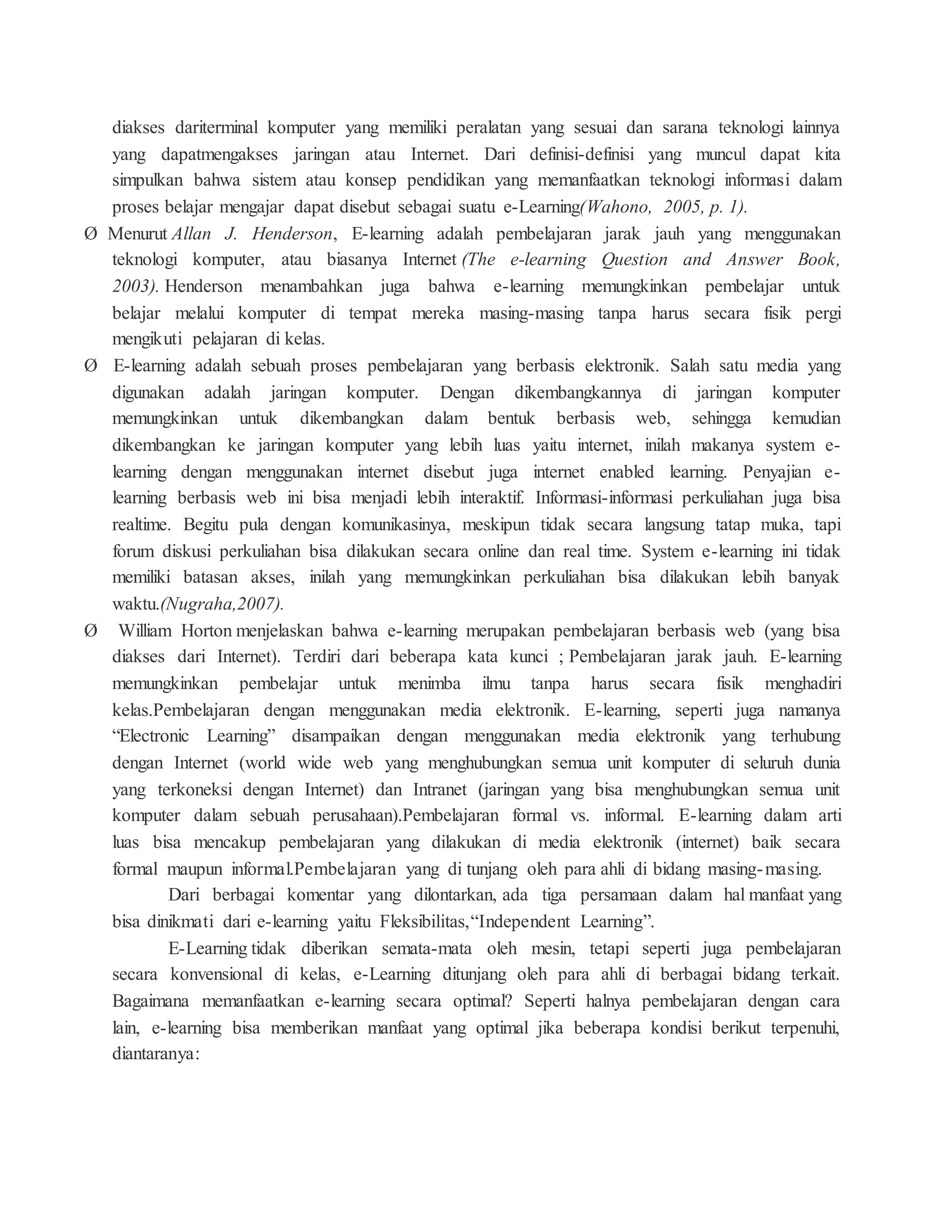 diakses dariterminal komputer yang memiliki peralatan yang sesuai dan sarana teknologi lainnya
yang dapatmengakses jaringan atau Internet. Dari definisi-definisi yang muncul dapat kita
simpulkan bahwa sistem atau konsep pendidikan yang memanfaatkan teknologi informasi dalam
proses belajar mengajar dapat disebut sebagai suatu e-Learning(Wahono, 2005, p. 1).
Ø Menurut Allan J. Henderson, E-learning adalah pembelajaran jarak jauh yang menggunakan
teknologi komputer, atau biasanya Internet (The e-learning Question and Answer Book,
2003). Henderson menambahkan juga bahwa e-learning memungkinkan pembelajar untuk
belajar melalui komputer di tempat mereka masing-masing tanpa harus secara fisik pergi
mengikuti pelajaran di kelas.
Ø E-learning adalah sebuah proses pembelajaran yang berbasis elektronik. Salah satu media yang
digunakan adalah jaringan komputer. Dengan dikembangkannya di jaringan komputer
memungkinkan untuk dikembangkan dalam bentuk berbasis web, sehingga kemudian
dikembangkan ke jaringan komputer yang lebih luas yaitu internet, inilah makanya system e-
learning dengan menggunakan internet disebut juga internet enabled learning. Penyajian e-
learning berbasis web ini bisa menjadi lebih interaktif. Informasi-informasi perkuliahan juga bisa
realtime. Begitu pula dengan komunikasinya, meskipun tidak secara langsung tatap muka, tapi
forum diskusi perkuliahan bisa dilakukan secara online dan real time. System e-learning ini tidak
memiliki batasan akses, inilah yang memungkinkan perkuliahan bisa dilakukan lebih banyak
waktu.(Nugraha,2007).
Ø William Horton menjelaskan bahwa e-learning merupakan pembelajaran berbasis web (yang bisa
diakses dari Internet). Terdiri dari beberapa kata kunci ; Pembelajaran jarak jauh. E-learning
memungkinkan pembelajar untuk menimba ilmu tanpa harus secara fisik menghadiri
kelas.Pembelajaran dengan menggunakan media elektronik. E-learning, seperti juga namanya
“Electronic Learning” disampaikan dengan menggunakan media elektronik yang terhubung
dengan Internet (world wide web yang menghubungkan semua unit komputer di seluruh dunia
yang terkoneksi dengan Internet) dan Intranet (jaringan yang bisa menghubungkan semua unit
komputer dalam sebuah perusahaan).Pembelajaran formal vs. informal. E-learning dalam arti
luas bisa mencakup pembelajaran yang dilakukan di media elektronik (internet) baik secara
formal maupun informal.Pembelajaran yang di tunjang oleh para ahli di bidang masing-masing.
Dari berbagai komentar yang dilontarkan, ada tiga persamaan dalam hal manfaat yang
bisa dinikmati dari e-learning yaitu Fleksibilitas,“Independent Learning”.
E-Learning tidak diberikan semata-mata oleh mesin, tetapi seperti juga pembelajaran
secara konvensional di kelas, e-Learning ditunjang oleh para ahli di berbagai bidang terkait.
Bagaimana memanfaatkan e-learning secara optimal? Seperti halnya pembelajaran dengan cara
lain, e-learning bisa memberikan manfaat yang optimal jika beberapa kondisi berikut terpenuhi,
diantaranya:
 