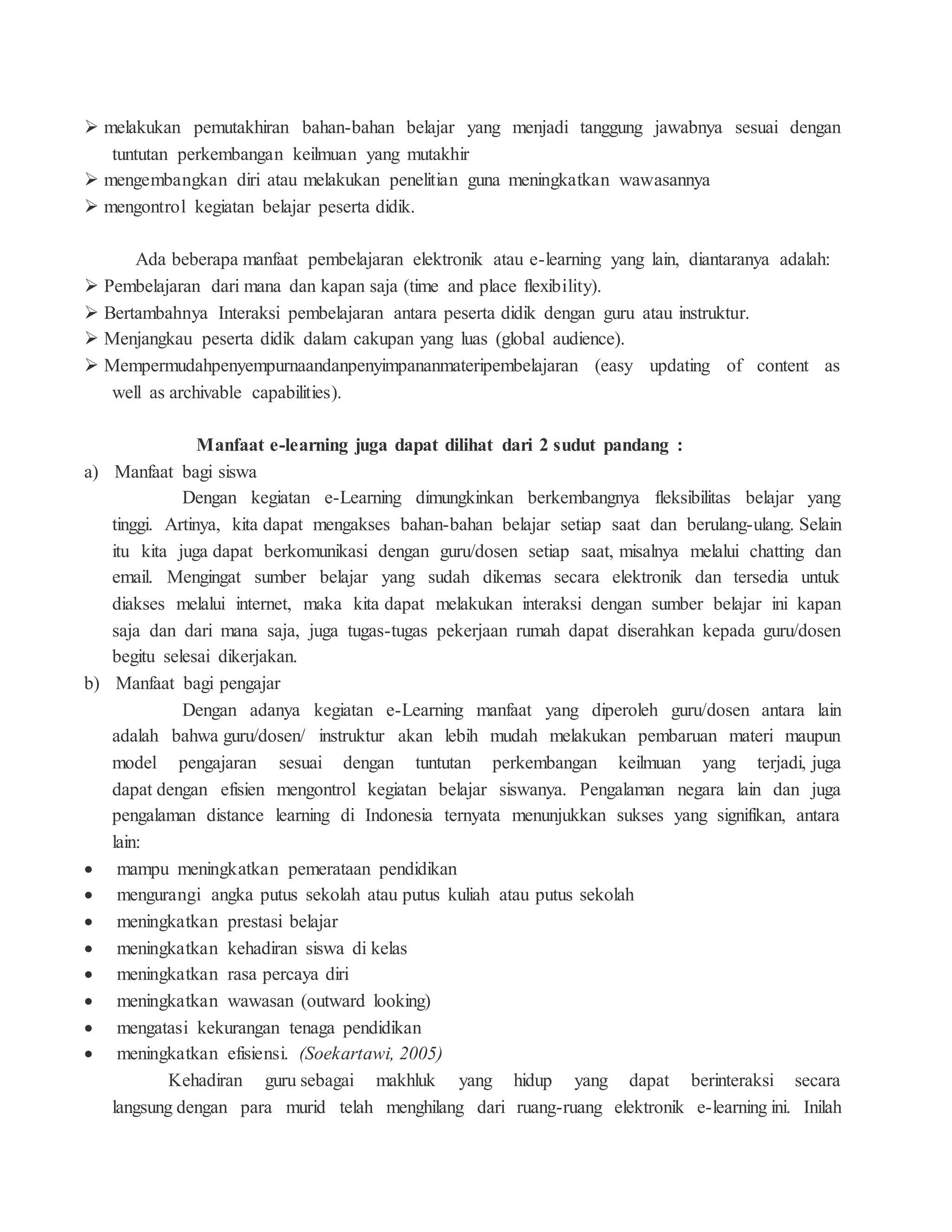  melakukan pemutakhiran bahan-bahan belajar yang menjadi tanggung jawabnya sesuai dengan
tuntutan perkembangan keilmuan yang mutakhir
 mengembangkan diri atau melakukan penelitian guna meningkatkan wawasannya
 mengontrol kegiatan belajar peserta didik.
Ada beberapa manfaat pembelajaran elektronik atau e-learning yang lain, diantaranya adalah:
 Pembelajaran dari mana dan kapan saja (time and place flexibility).
 Bertambahnya Interaksi pembelajaran antara peserta didik dengan guru atau instruktur.
 Menjangkau peserta didik dalam cakupan yang luas (global audience).
 Mempermudahpenyempurnaandanpenyimpananmateripembelajaran (easy updating of content as
well as archivable capabilities).
Manfaat e-learning juga dapat dilihat dari 2 sudut pandang :
a) Manfaat bagi siswa
Dengan kegiatan e-Learning dimungkinkan berkembangnya fleksibilitas belajar yang
tinggi. Artinya, kita dapat mengakses bahan-bahan belajar setiap saat dan berulang-ulang. Selain
itu kita juga dapat berkomunikasi dengan guru/dosen setiap saat, misalnya melalui chatting dan
email. Mengingat sumber belajar yang sudah dikemas secara elektronik dan tersedia untuk
diakses melalui internet, maka kita dapat melakukan interaksi dengan sumber belajar ini kapan
saja dan dari mana saja, juga tugas-tugas pekerjaan rumah dapat diserahkan kepada guru/dosen
begitu selesai dikerjakan.
b) Manfaat bagi pengajar
Dengan adanya kegiatan e-Learning manfaat yang diperoleh guru/dosen antara lain
adalah bahwa guru/dosen/ instruktur akan lebih mudah melakukan pembaruan materi maupun
model pengajaran sesuai dengan tuntutan perkembangan keilmuan yang terjadi, juga
dapat dengan efisien mengontrol kegiatan belajar siswanya. Pengalaman negara lain dan juga
pengalaman distance learning di Indonesia ternyata menunjukkan sukses yang signifikan, antara
lain:
 mampu meningkatkan pemerataan pendidikan
 mengurangi angka putus sekolah atau putus kuliah atau putus sekolah
 meningkatkan prestasi belajar
 meningkatkan kehadiran siswa di kelas
 meningkatkan rasa percaya diri
 meningkatkan wawasan (outward looking)
 mengatasi kekurangan tenaga pendidikan
 meningkatkan efisiensi. (Soekartawi, 2005)
Kehadiran guru sebagai makhluk yang hidup yang dapat berinteraksi secara
langsung dengan para murid telah menghilang dari ruang-ruang elektronik e-learning ini. Inilah
 
