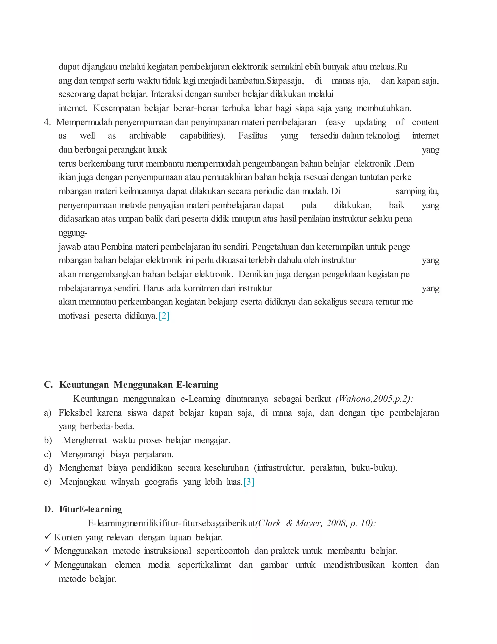 dapat dijangkau melalui kegiatan pembelajaran elektronik semakinl ebih banyak atau meluas.Ru
ang dan tempat serta waktu tidak lagi menjadi hambatan.Siapasaja, di manas aja, dan kapan saja,
seseorang dapat belajar. Interaksi dengan sumber belajar dilakukan melalui
internet. Kesempatan belajar benar-benar terbuka lebar bagi siapa saja yang membutuhkan.
4. Mempermudah penyempurnaan dan penyimpanan materi pembelajaran (easy updating of content
as well as archivable capabilities). Fasilitas yang tersedia dalam teknologi internet
dan berbagai perangkat lunak yang
terus berkembang turut membantu mempermudah pengembangan bahan belajar elektronik .Dem
ikian juga dengan penyempurnaan atau pemutakhiran bahan belaja rsesuai dengan tuntutan perke
mbangan materi keilmuannya dapat dilakukan secara periodic dan mudah. Di samping itu,
penyempurnaan metode penyajian materi pembelajaran dapat pula dilakukan, baik yang
didasarkan atas umpan balik dari peserta didik maupun atas hasil penilaian instruktur selaku pena
nggung-
jawab atau Pembina materi pembelajaran itu sendiri. Pengetahuan dan keterampilan untuk penge
mbangan bahan belajar elektronik ini perlu dikuasai terlebih dahulu oleh instruktur yang
akan mengembangkan bahan belajar elektronik. Demikian juga dengan pengelolaan kegiatan pe
mbelajarannya sendiri. Harus ada komitmen dari instruktur yang
akan memantau perkembangan kegiatan belajarp eserta didiknya dan sekaligus secara teratur me
motivasi peserta didiknya.[2]
C. Keuntungan Menggunakan E-learning
Keuntungan menggunakan e-Learning diantaranya sebagai berikut (Wahono,2005,p.2):
a) Fleksibel karena siswa dapat belajar kapan saja, di mana saja, dan dengan tipe pembelajaran
yang berbeda-beda.
b) Menghemat waktu proses belajar mengajar.
c) Mengurangi biaya perjalanan.
d) Menghemat biaya pendidikan secara keseluruhan (infrastruktur, peralatan, buku-buku).
e) Menjangkau wilayah geografis yang lebih luas.[3]
D. FiturE-learning
E-learningmemilikifitur-fitursebagaiberikut(Clark & Mayer, 2008, p. 10):
 Konten yang relevan dengan tujuan belajar.
 Menggunakan metode instruksional seperti;contoh dan praktek untuk membantu belajar.
 Menggunakan elemen media seperti;kalimat dan gambar untuk mendistribusikan konten dan
metode belajar.
 