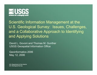 Scientific Information Management at the
U.S. Geological Survey: Issues, Challenges,
and a Collaborative Approach to Identifying
and Applying Solutions
David L. Govoni and Thomas M. Gunther
USGS Geospatial Information Office

Geoinformatics 2006
May 12, 2006


U.S. Department of the Interior
U.S. Geological Survey