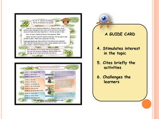 A GUIDE CARD 
4. Stimulates interest 
in the topic 
5. Cites briefly the 
activities 
6. Challenges the 
learners 
 