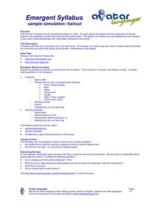 Emergent Syllabus
       sample simulation: haircut
Overview
Use this plan to prepare and do a practical simulation in class. This plan guides the teacher and the student for the activity;
however, the materials or content will come from the activity itself. The teacher and student can use phrasebooks and websites
to find useful vocabulary/phrases and real/realistic background information.

Task Description
Consider a task that you may need to do in the near future. For example, you need to get your haircut; decide what haircut/style
you would like and ask for the haircut at the barber’s, hairdressers or hair stylists.

Initial Task
Choose a hair style from these sites…
• http://www.thehairstyler.com
•    http://www.hair-styles.net

Simulation Activity (in-class)
Prepare the phrases and words you will need for this simulation. Then practice or “role-play” the situation in-class. Consider
these questions or mini dialogues …

•    Customer
          o   Saying hello
          o   Saying what you want, considering the following…
                       Front / fringes (bangs)
                       Back
                       Sides
                       Around ears
                       Length
                       Wavy / frizzy / straight
                       Colour rinse / dying
          o   Asking the price
          o   Paying
          o   Saying thank you and good bye
•    Hairdresser/barber
          o   Saying hello
          o   Asking what kind of cut
          o   Asking which side the parting is on
          o   Saying thank you and good bye

The following resources may be useful…
• www.smartphrase.com
•    Google Translator
• Phrasebooks: paper-based (physical) or iPhone app
Taking it Further
The simulation can be extended in class to include more complex situations.
•   the student has to wait too long and is going to be late for another appointment
•   the haircut is not right – it’s not what the student wanted

Discussing the topic
A more general conversation about the topic will help to reuse the new words and phrases. Discuss what you like/dislike about
going to get your haircut. Consider the following questions…
• Do you always go to the same hairdresser? Why?
•    What do you do while waiting and while getting your hair cut (read the newspaper, talk with hairdresser)?
•    How often do you go?
•    Do you always get the same haircut?

Visit http://www.avatarlanguages.com/teaching/guide.php for further resources.




         Avatar Languages                                                                                            Page
         We are an online language school offering private classes in English, Spanish and other languages.          1/1
         Find out more about our innovative teaching at www.avatarlanguages.com
 