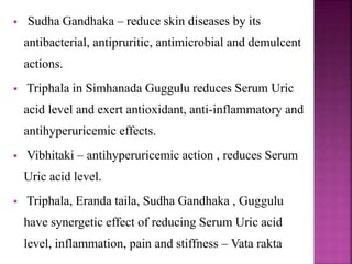  Sudha Gandhaka – reduce skin diseases by its
antibacterial, antipruritic, antimicrobial and demulcent
actions.
 Triphala in Simhanada Guggulu reduces Serum Uric
acid level and exert antioxidant, anti-inflammatory and
antihyperuricemic effects.
 Vibhitaki – antihyperuricemic action , reduces Serum
Uric acid level.
 Triphala, Eranda taila, Sudha Gandhaka , Guggulu
have synergetic effect of reducing Serum Uric acid
level, inflammation, pain and stiffness – Vata rakta
 