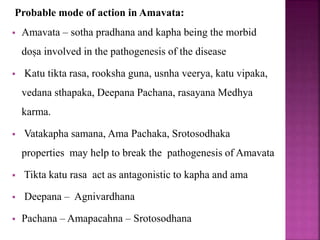 Probable mode of action in Amavata:
 Amavata – sotha pradhana and kapha being the morbid
doṣa involved in the pathogenesis of the disease
 Katu tikta rasa, rooksha guna, usnha veerya, katu vipaka,
vedana sthapaka, Deepana Pachana, rasayana Medhya
karma.
 Vatakapha samana, Ama Pachaka, Srotosodhaka
properties may help to break the pathogenesis of Amavata
 Tikta katu rasa act as antagonistic to kapha and ama
 Deepana – Agnivardhana
 Pachana – Amapacahna – Srotosodhana
 