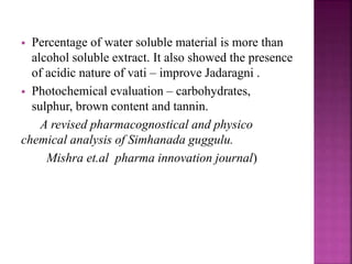 Percentage of water soluble material is more than
alcohol soluble extract. It also showed the presence
of acidic nature of vati – improve Jadaragni .
 Photochemical evaluation – carbohydrates,
sulphur, brown content and tannin.
A revised pharmacognostical and physico
chemical analysis of Simhanada guggulu.
Mishra et.al pharma innovation journal)
 