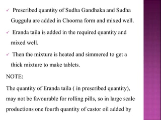  Prescribed quantity of Sudha Gandhaka and Sudha
Guggulu are added in Choorna form and mixed well.
 Eranda taila is added in the required quantity and
mixed well.
 Then the mixture is heated and simmered to get a
thick mixture to make tablets.
NOTE:
The quantity of Eranda taila ( in prescribed quantity),
may not be favourable for rolling pills, so in large scale
productions one fourth quantity of castor oil added by
 