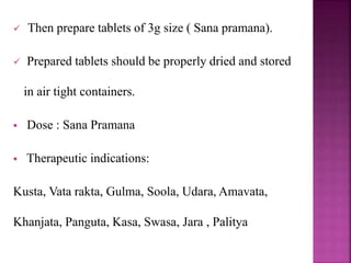  Then prepare tablets of 3g size ( Sana pramana).
 Prepared tablets should be properly dried and stored
in air tight containers.
 Dose : Sana Pramana
 Therapeutic indications:
Kusta, Vata rakta, Gulma, Soola, Udara, Amavata,
Khanjata, Panguta, Kasa, Swasa, Jara , Palitya
 