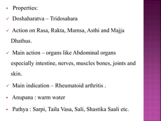  Properties:
 Doshaharatva – Tridosahara
 Action on Rasa, Rakta, Mamsa, Asthi and Majja
Dhathus.
 Main action – organs like Abdominal organs
especially intestine, nerves, muscles bones, joints and
skin.
 Main indication – Rheumatoid arthritis .
 Anupana : warm water
 Pathya : Sarpi, Taila Vasa, Sali, Shastika Saali etc.
 