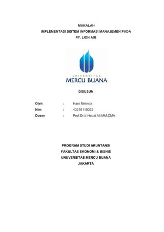 MAKALAH
IMPLEMENTASI SISTEM INFORMASI MANAJEMEN PADA
PT. LION AIR
DISUSUN
Oleh : Hani Melinda
Nim : 43216110022
Dosen : Prof.Dr.Ir.Hapzi Ali,MM,CMA
PROGRAM STUDI AKUNTANSI
FAKULTAS EKONOMI & BISNIS
UNUVERSITAS MERCU BUANA
JAKARTA
 