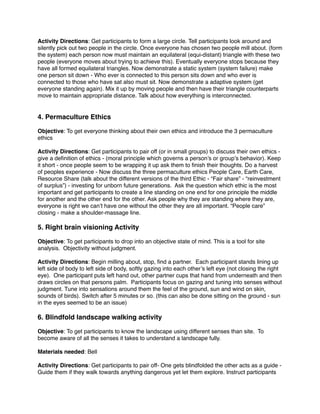 Activity Directions: Get participants to form a large circle. Tell participants look around and 
silently pick out two people in the circle. Once everyone has chosen two people mill about. (form 
the system) each person now must maintain an equilateral (equi-distant) triangle with these two 
people (everyone moves about trying to achieve this). Eventually everyone stops because they 
have all formed equilateral triangles. Now demonstrate a static system (system failure) make 
one person sit down - Who ever is connected to this person sits down and who ever is 
connected to those who have sat also must sit. Now demonstrate a adaptive system (get 
everyone standing again). Mix it up by moving people and then have their triangle counterparts 
move to maintain appropriate distance. Talk about how everything is interconnected.! !! 
4. Permaculture Ethics! ! 
Objective: To get everyone thinking about their own ethics and introduce the 3 permaculture 
ethics! ! 
Activity Directions: Get participants to pair off (or in small groups) to discuss their own ethics - 
give a definition of ethics - (moral principle which governs a person’s or group’s behavior). Keep 
it short - once people seem to be wrapping it up ask them to finish their thoughts. Do a harvest 
of peoples experience - Now discuss the three permaculture ethics People Care, Earth Care, 
Resource Share (talk about the different versions of the third Ethic - “Fair share” - “reinvestment 
of surplus”) - investing for unborn future generations. Ask the question which ethic is the most 
important and get participants to create a line standing on one end for one principle the middle 
for another and the other end for the other. Ask people why they are standing where they are, 
everyone is right we can’t have one without the other they are all important. “People care” 
closing - make a shoulder-massage line. ! ! 
5. Right brain visioning Activity! ! 
Objective: To get participants to drop into an objective state of mind. This is a tool for site 
analysis. Objectivity without judgment.! ! 
Activity Directions: Begin milling about, stop, find a partner. Each participant stands lining up 
left side of body to left side of body, softly gazing into each other’s left eye (not closing the right 
eye). One participant puts left hand out, other partner cups that hand from underneath and then 
draws circles on that persons palm. Participants focus on gazing and tuning into senses without 
judgment. Tune into sensations around them the feel of the ground, sun and wind on skin, 
sounds of birds). Switch after 5 minutes or so. (this can also be done sitting on the ground - sun 
in the eyes seemed to be an issue)! ! 
6. Blindfold landscape walking activity! ! 
Objective: To get participants to know the landscape using different senses than site. To 
become aware of all the senses it takes to understand a landscape fully.! ! 
Materials needed: Bell! ! 
Activity Directions: Get participants to pair off- One gets blindfolded the other acts as a guide - 
Guide them if they walk towards anything dangerous yet let them explore. Instruct participants 
 