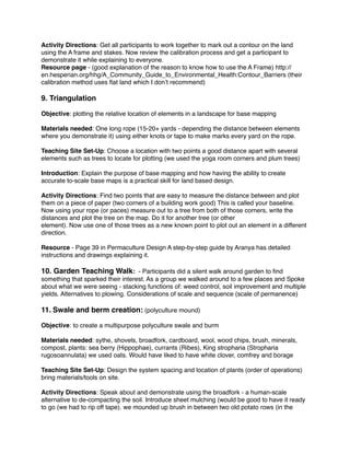 Activity Directions: Get all participants to work together to mark out a contour on the land 
using the A frame and stakes. Now review the calibration process and get a participant to 
demonstrate it while explaining to everyone.! 
Resource page - (good explanation of the reason to know how to use the A Frame) http:// 
en.hesperian.org/hhg/A_Community_Guide_to_Environmental_Health:Contour_Barriers (their 
calibration method uses flat land which I don’t recommend)! 
! 
9. Triangulation! 
! 
Objective: plotting the relative location of elements in a landscape for base mapping! ! 
Materials needed: One long rope (15-20+ yards - depending the distance between elements 
where you demonstrate it) using either knots or tape to make marks every yard on the rope.! ! Teaching Site Set-Up: Choose a location with two points a good distance apart with several 
elements such as trees to locate for plotting (we used the yoga room corners and plum trees)! 
! 
Introduction: Explain the purpose of base mapping and how having the ability to create 
accurate to-scale base maps is a practical skill for land based design.! 
! 
Activity Directions: Find two points that are easy to measure the distance between and plot 
them on a piece of paper (two corners of a building work good) This is called your baseline. 
Now using your rope (or paces) measure out to a tree from both of those corners, write the 
distances and plot the tree on the map. Do it for another tree (or other! 
element). Now use one of those trees as a new known point to plot out an element in a different 
direction.! ! 
Resource - Page 39 in Permaculture Design A step-by-step guide by Aranya has detailed 
instructions and drawings explaining it.! ! 
10. Garden Teaching Walk: - Participants did a silent walk around garden to find 
something that sparked their interest. As a group we walked around to a few places and Spoke 
about what we were seeing - stacking functions of: weed control, soil improvement and multiple 
yields. Alternatives to plowing. Considerations of scale and sequence (scale of permanence)! ! 
11. Swale and berm creation: (polyculture mound)! ! 
Objective: to create a multipurpose polyculture swale and burm ! ! 
Materials needed: sythe, shovels, broadfork, cardboard, wool, wood chips, brush, minerals, 
compost, plants: sea berry (Hippophae), currants (Ribes), King stropharia (Stropharia 
rugosoannulata) we used oats. Would have liked to have white clover, comfrey and borage ! ! Teaching Site Set-Up: Design the system spacing and location of plants (order of operations) 
bring materials/tools on site.! ! 
Activity Directions: Speak about and demonstrate using the broadfork - a human-scale 
alternative to de-compacting the soil. Introduce sheet mulching (would be good to have it ready 
to go (we had to rip off tape). we mounded up brush in between two old potato rows (in the 
 