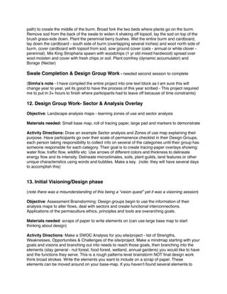 path) to create the middle of the burm. Broad fork the two beds where plants go on the burm. 
Remove sod from the back of the swale to widen it shaking off topsoil, lay the sod on top of the 
brush grass-side down. Plant the perennial berry bushes. Wet the entire burm and cardboard, 
lay down the cardboard - south side of burm (overlapping several inches) and wool north side of 
burm, cover cardboard with topsoil from sod, sow ground cover (oats - annual or white clover - 
perennial). Mix King Stropharia spawn with woodchips (1 yr old mixed hardwood) spread over 
wool moisten and cover with fresh chips or soil. Plant comfrey (dynamic accumulator) and 
Borage (Nectar)! 
! 
Swale Completion & Design Group Work - needed second session to complete! !( 
Simha’s note - I have compiled the entire project into one text block as I am sure this will 
change year to year, yet its good to have the process of this year scribed - This project required 
me to put in 3+ hours to finish where participants had to leave off because of time constraints)! ! 
12. Design Group Work- Sector & Analysis Overlay! ! 
Objective: Landscape analysis maps - learning zones of use and sector analysis! 
Materials needed: Small base map, roll of tracing paper, large pad and markers to demonstrate! ! 
Activity Directions: Draw an example Sector analysis and Zones of use map explaining their 
purpose. Have participants go over their scale of permanence checklist in their Design Groups, 
each person taking responsibility to collect info on several of the categories until their group has 
someone responsible for each category. Their goal is to create tracing-paper overlays showing: 
water flow, traffic flow, wildlife etc. Use arrows of different colors and thickness to delineate 
energy flow and its intensity. Delineate microclimates, soils, plant guilds, land features or other 
unique characteristics using words and bubbles. Make a key. (note: they will have several days 
to accomplish this)! ! 
! 
13. Initial Visioning/Design phase ! !( 
note there was a misunderstanding of this being a “vision quest” yet it was a visioning session)! ! 
Objective: Assessment Brainstorming: Design groups begin to use the information of their 
analysis maps to alter flows, deal with sectors and create functional interconnections. 
Applications of the permaculture ethics, principles and tools are overarching goals.! ! 
Materials needed: scraps of paper to write elements on (can use large base map to start 
thinking about design) ! ! 
Activity Directions: Make a SWOC Analysis for you site/project - list of Strengths, 
Weaknesses, Opportunities & Challenges of the site/project. Make a mindmap starting with your 
goals and visions and branching out into needs to reach those goals, then branching into the 
elements (stay general - nut forest, food forest, wetland, annual gardens) you would like to have 
and the functions they serve. This is a rough patterns level brainstorm NOT final design work 
think broad strokes. Write the elements you want to include on a scrap of paper. These 
elements can be moved around on your base-map. If you haven’t found several elements to 
 