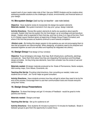 support each of your needs make note of that. Use your SWOC Analysis and be creative when 
assessing possible solutions to the challenges of social, environmental, and financial factors of 
your design.! ! 
14. Bio-system Design (laid out by co-teacher - see note below)! ! 
Objective: Have students review & incorporate into design bio-system elements ! 
Materials needed: Bio-system brainstorm from day prior ,group design materials! ! 
Activity Directions: Review Bio-system elements & clarify any questions about specific 
concepts. Explain fully how bio-system fits into final design- as an ecovillage and permaculture 
design. Explain what is expected of them that day, and how to draw it on map at this time. Point 
to it in Design Layout Handout (given at beginning of Design Group Project Formation) and 
where it fits into that process as students continue to work towards completion.! !( 
Simha’s note - By limiting this design session to bio-systems you are not encouraging them to 
see that all systems are interconnected. When designing, all systems need to be analyzed and 
assessed together as each one will affect and hopefully be integrated into others.)! ! 
15. Design Group Final design (2 hour window)! ! 
Objective: To put all designs onto large, final map. Built infrastructure, earthworks, plantings, 
concepts etc. Have them think about how they are integrating Permaculture and Ecovillage 
design principles. As they bring new elements, have them consider how the zones of use and 
sectors change.! ! 
Materials needed: All design materials produced so far- Scale of Permanence, Sector analysis, 
A&A overlay maps, Core Values, Covenants, etc.! ! Teaching Site Set-Up: Providing initial directions, then consulting as needed, make sure 
students are on track. Jon Turner helps as guest consultant. ! 
Activity Directions: Have students envision how they will get to where they need to be by the 
end of this process. Encourage them to use their communication tools and include everyone 
using their niches.! ! 
16. Design Group Presentations! 
! 
Objective: To share final design and get 15 minutes of Feedback - would be great to invite 
parents and friends. ! 
Materials needed: Designs and tape ! Teaching Site Set-Up: Set up for audience to sit! ! 
Activity Directions: Give students 45 minutes to present & 15 minutes for feedback. Break in 
between groups to give them the opportunity to sustain focus. 
