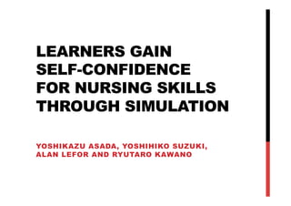 LEARNERS GAIN
SELF-CONFIDENCE
FOR NURSING SKILLS
THROUGH SIMULATION	

YOSHIKAZU ASADA, YOSHIHIKO SUZUKI,
ALAN LEFOR AND RYUTARO KAWANO	
 