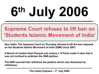 6th
July 2006
Supreme Court refuses to lift ban on
‘Students Islamic Movement of India’
New Delhi: The Supreme Court on Thursday refused to lift the ban imposed
on the Students Islamic Movement of India (SIMI) since 2001.
A Bench of Justice Arijit Pasayat and Justice L S Panta made it clear that it
was not inclined to entertain the SIMI petition.
The SIMI counsel then withdrew the petition which was dismissed as
withdrawn.
--------------------------------------------------------------------------------------------------------
The Indian Express – 7th
July 2006
 
